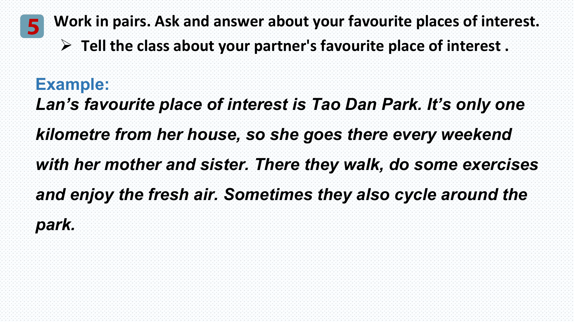 5 Work in pairs. Ask and answer about your favourite places of interest.
 Ø Tell the class about your partner's favourite place of interest .

 Example:
 Lan’s favourite place of interest is Tao Dan Park. It’s only one
 kilometre from her house, so she goes there every weekend
 with her mother and sister. There they walk, do some exercises
 and enjoy the fresh air. Sometimes they also cycle around the
 park.
