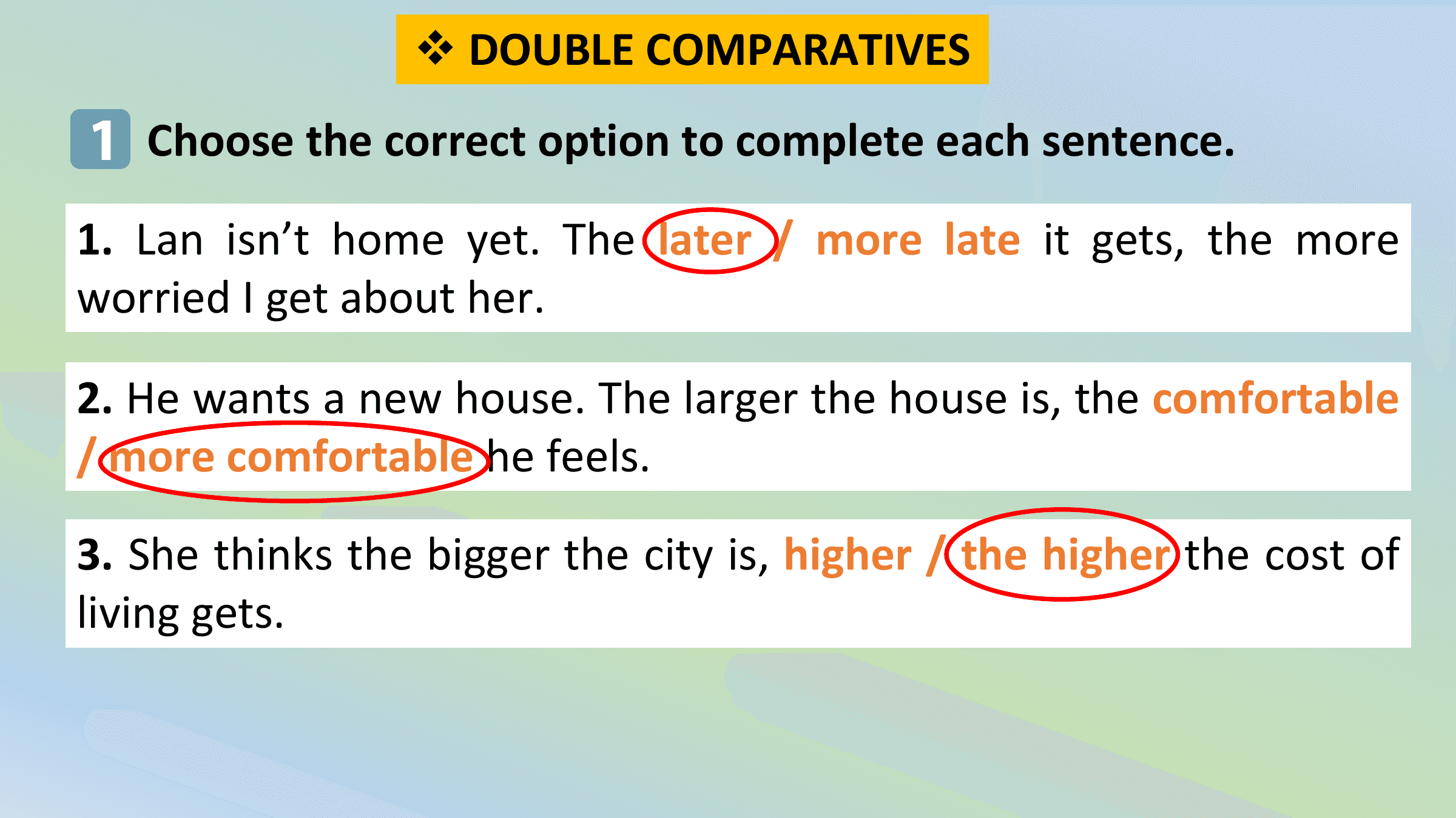 v DOUBLE COMPARATIVES
1 Choose the correct option to complete each sentence.
1. Lan isn’t home yet. The later / more late it gets, the more
worried I get about her.

2. He wants a new house. The larger the house is, the comfortable
/ more comfortable he feels.

3. She thinks the bigger the city is, higher / the higher the cost of
living gets.