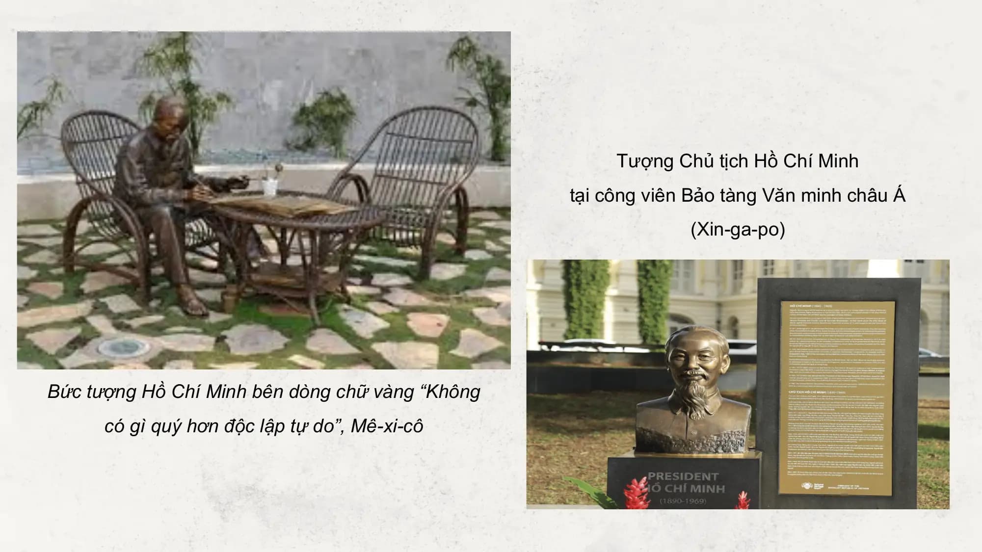 Tượng Chủ tịch Hồ Chí Minh
 tại công viên Bảo tàng Văn minh châu Á
 (Xin-ga-po)

Bức tượng Hồ Chí Minh bên dòng chữ vàng “Không
 có gì quý hơn độc lập tự do”, Mê-xi-cô