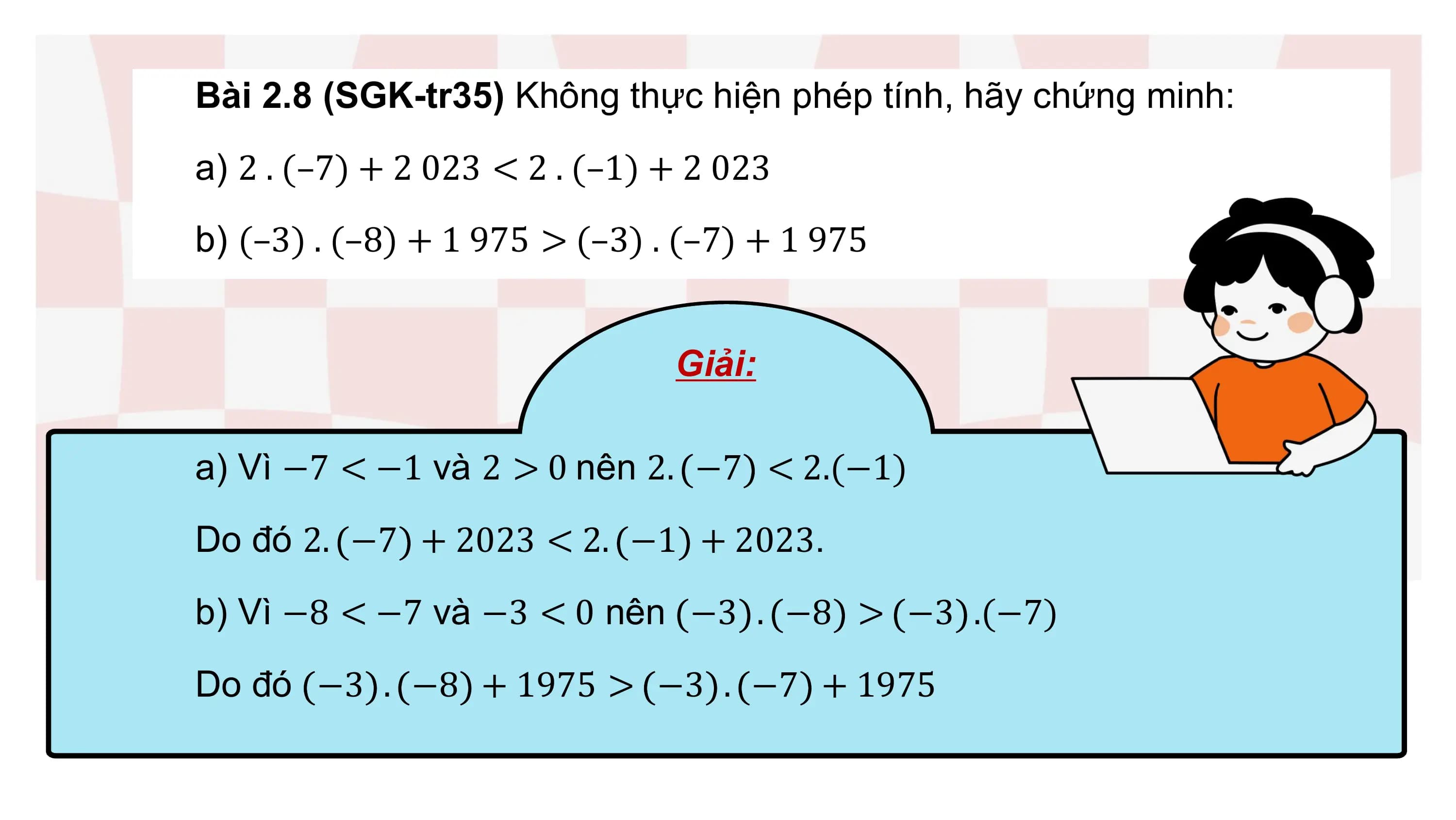 Bài 2.8 (SGK-tr35) Không thực hiện phép tính, hãy chứng minh:
a) 2 . (–7) + 2 023 < 2 . (–1) + 2 023
b) (–3) . (–8) + 1 975 > (–3) . (–7) + 1 975

 Giải:

a) Vì −7 < −1 và 2 > 0 nên 2. −7 < 2.(−1)
Do đó 2. −7 + 2023 < 2. −1 + 2023.
b) Vì −8 < −7 và −3 < 0 nên −3 . −8 > −3 .(−7)
Do đó −3 . −8 + 1975 > −3 . −7 + 1975