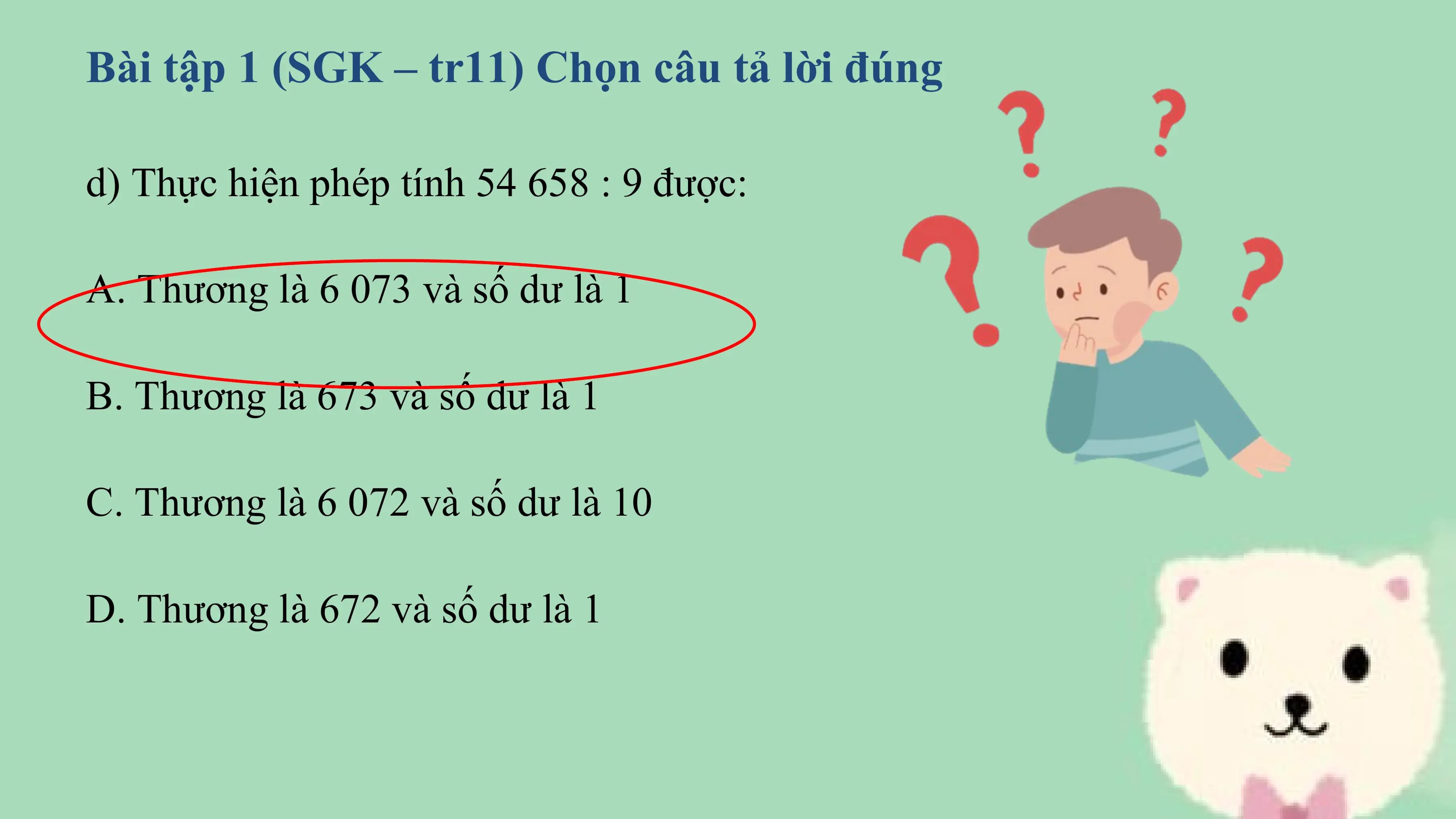 Bài tập 1 (SGK – tr11) Chọn câu tả lời đúng

d) Thực hiện phép tính 54 658 : 9 được:

A. Thương là 6 073 và số dư là 1

B. Thương là 673 và số dư là 1

C. Thương là 6 072 và số dư là 10

D. Thương là 672 và số dư là 1