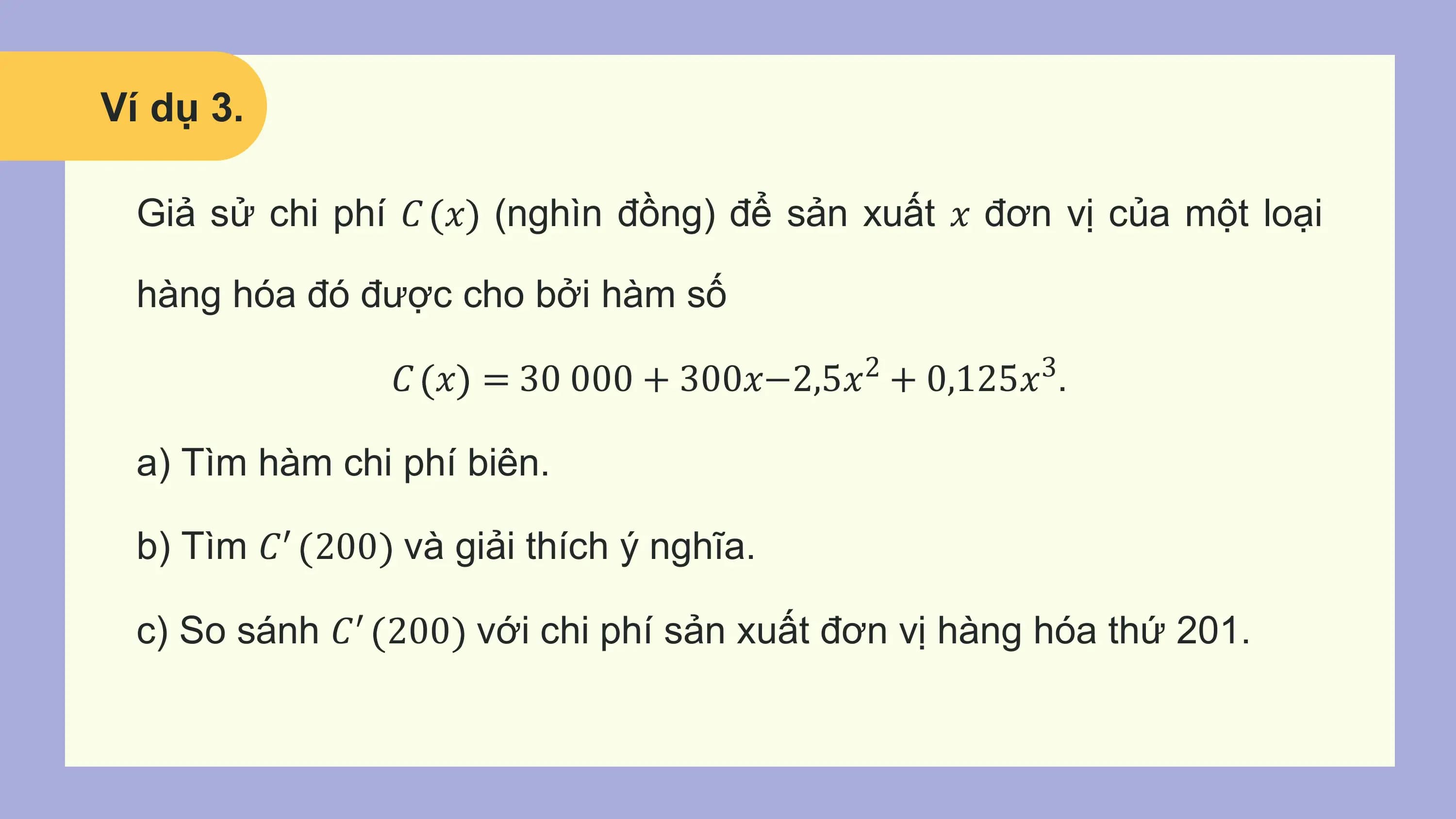 Ví dụ 3.

 Giả sử chi phí 𝐶 𝑥 (nghìn đồng) để sản xuất 𝑥 đơn vị của một loại

 hàng hóa đó được cho bởi hàm số

 𝐶 𝑥 = 30 000 + 300𝑥−2,5𝑥2 + 0,125𝑥3.

 a) Tìm hàm chi phí biên.

 b) Tìm 𝐶′ 200 và giải thích ý nghĩa.

 c) So sánh 𝐶′ 200 với chi phí sản xuất đơn vị hàng hóa thứ 201.