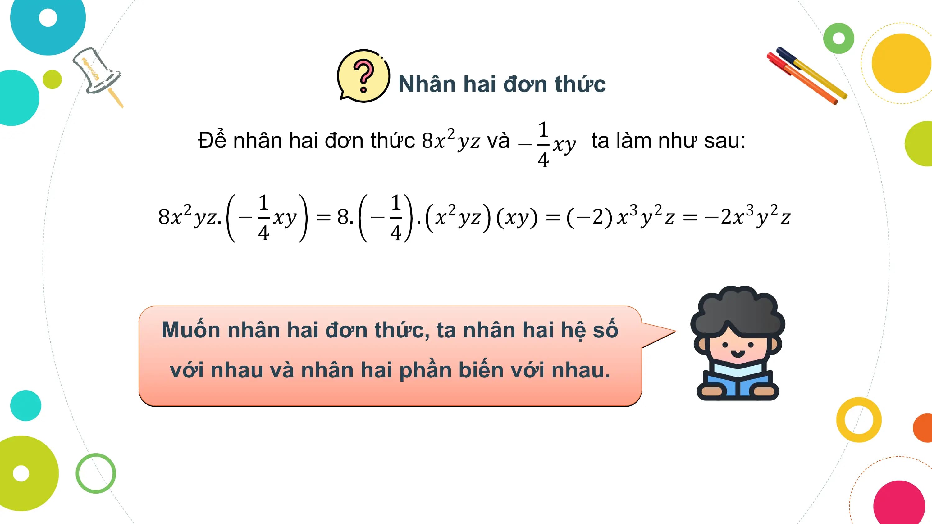 Nhân hai đơn thức

 Để nhân hai đơn thức 8𝑥 𝑦𝑧 và
 2 1
 − 𝑥𝑦 ta làm như sau:
 4
 1 1
8𝑥2 𝑦𝑧. − 𝑥𝑦 = 8. − . 𝑥2 𝑦𝑧 𝑥𝑦 = −2 𝑥3 𝑦2 𝑧 = −2𝑥3 𝑦2 𝑧
 4 4

Muốn nhân hai đơn thức, ta nhân hai hệ số
 với nhau và nhân hai phần biến với nhau.