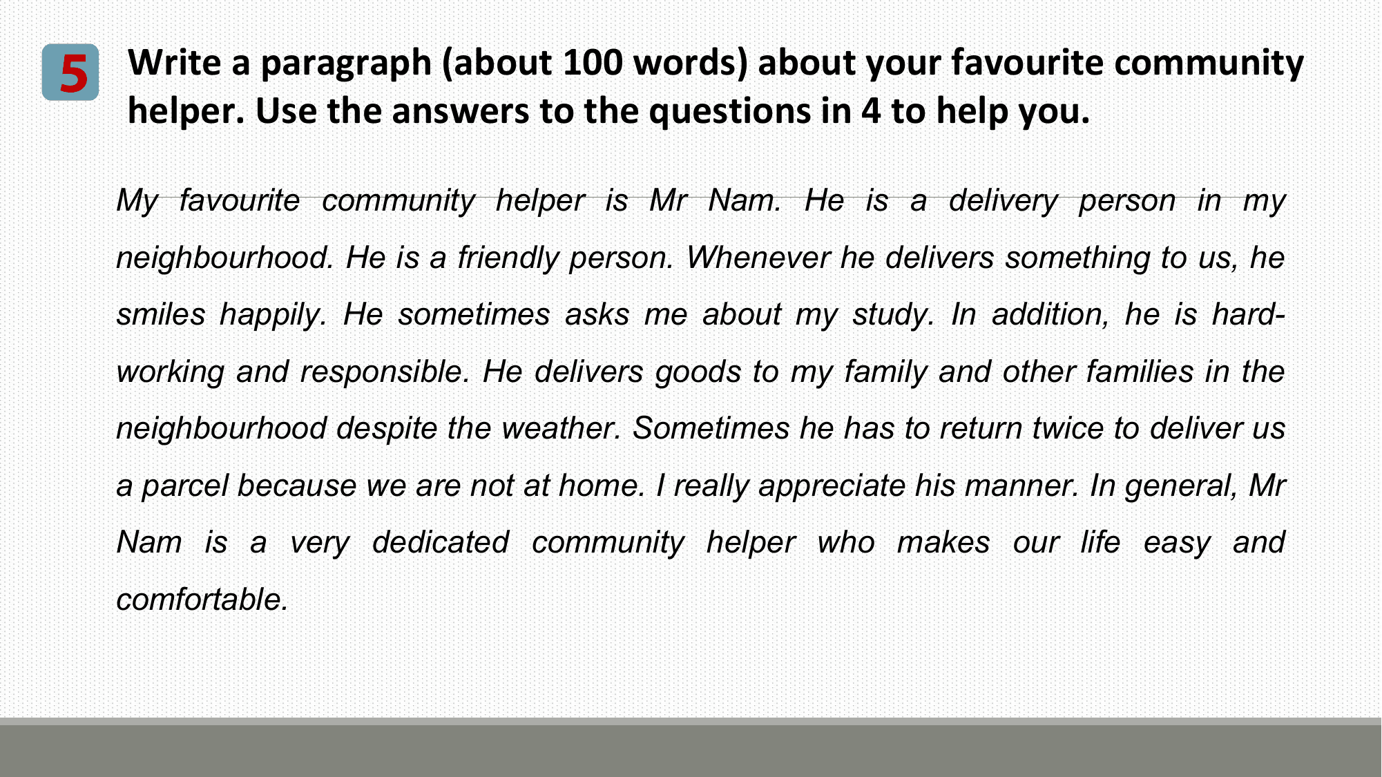5 Write a paragraph (about 100 words) about your favourite community
 helper. Use the answers to the questions in 4 to help you.

 My favourite community helper is Mr Nam. He is a delivery person in my
 neighbourhood. He is a friendly person. Whenever he delivers something to us, he
 smiles happily. He sometimes asks me about my study. In addition, he is hard-
 working and responsible. He delivers goods to my family and other families in the
 neighbourhood despite the weather. Sometimes he has to return twice to deliver us
 a parcel because we are not at home. I really appreciate his manner. In general, Mr
 Nam is a very dedicated community helper who makes our life easy and
 comfortable.