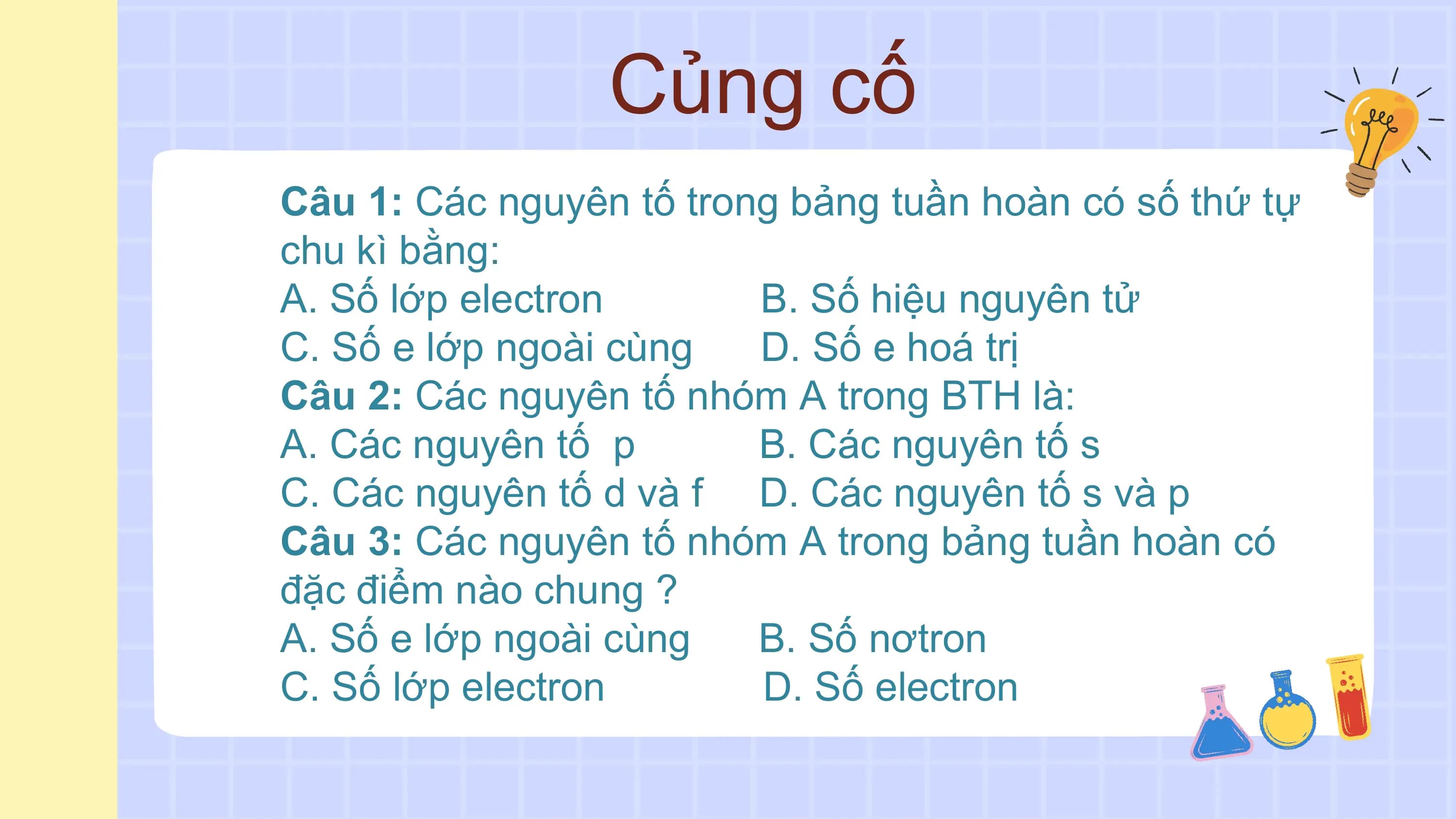 Củng cố
Câu 1: Các nguyên tố trong bảng tuần hoàn có số thứ tự
chu kì bằng:
A. Số lớp electron B. Số hiệu nguyên tử
C. Số e lớp ngoài cùng D. Số e hoá trị
Câu 2: Các nguyên tố nhóm A trong BTH là:
A. Các nguyên tố p B. Các nguyên tố s
C. Các nguyên tố d và f D. Các nguyên tố s và p
Câu 3: Các nguyên tố nhóm A trong bảng tuần hoàn có
đặc điểm nào chung ?
A. Số e lớp ngoài cùng B. Số nơtron
C. Số lớp electron D. Số electron