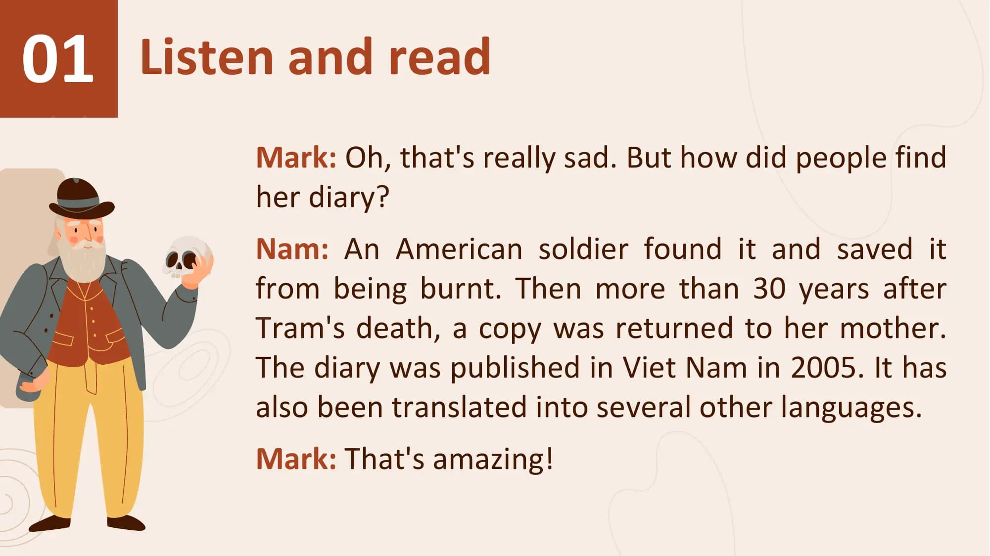 01 Listen and read
 Mark: Oh, that's really sad. But how did people find
 her diary?
 Nam: An American soldier found it and saved it
 from being burnt. Then more than 30 years after
 Tram's death, a copy was returned to her mother.
 The diary was published in Viet Nam in 2005. It has
 also been translated into several other languages.
 Mark: That's amazing!