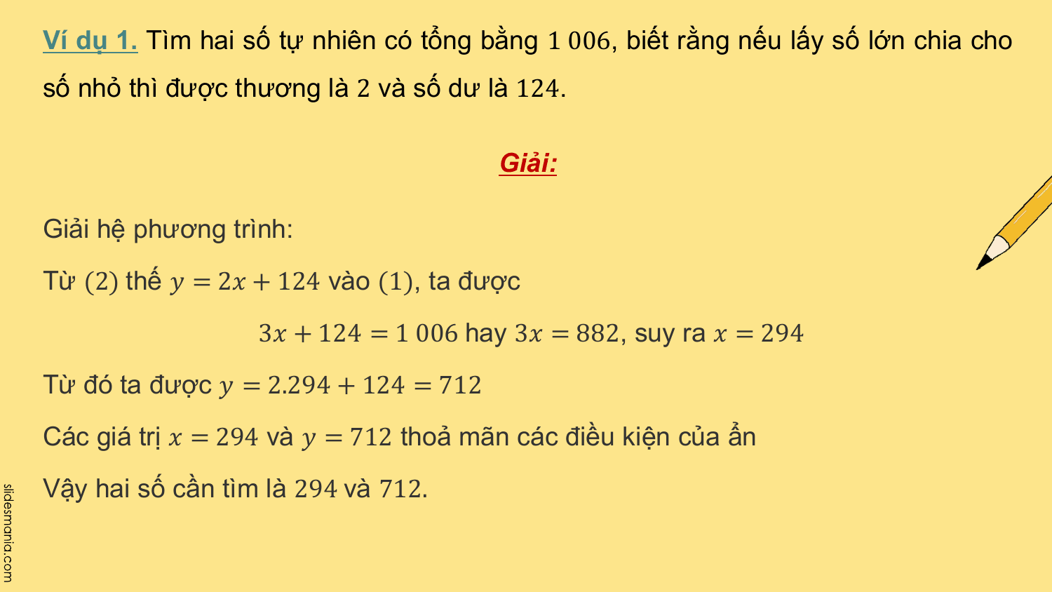 Ví dụ 1. Tìm hai số tự nhiên có tổng bằng 1 006, biết rằng nếu lấy số lớn chia cho
số nhỏ thì được thương là 2 và số dư là 124.

 Giải:

Giải hệ phương trình:
Từ (2) thế ? = 2? + 124 vào (1), ta được
 3? + 124 = 1 006 hay 3? = 882, suy ra ? = 294
Từ đó ta được ? = 2.294 + 124 = 712
Các giá trị ? = 294 và ? = 712 thoả mãn các điều kiện của ẩn
Vậy hai số cần tìm là 294 và 712.