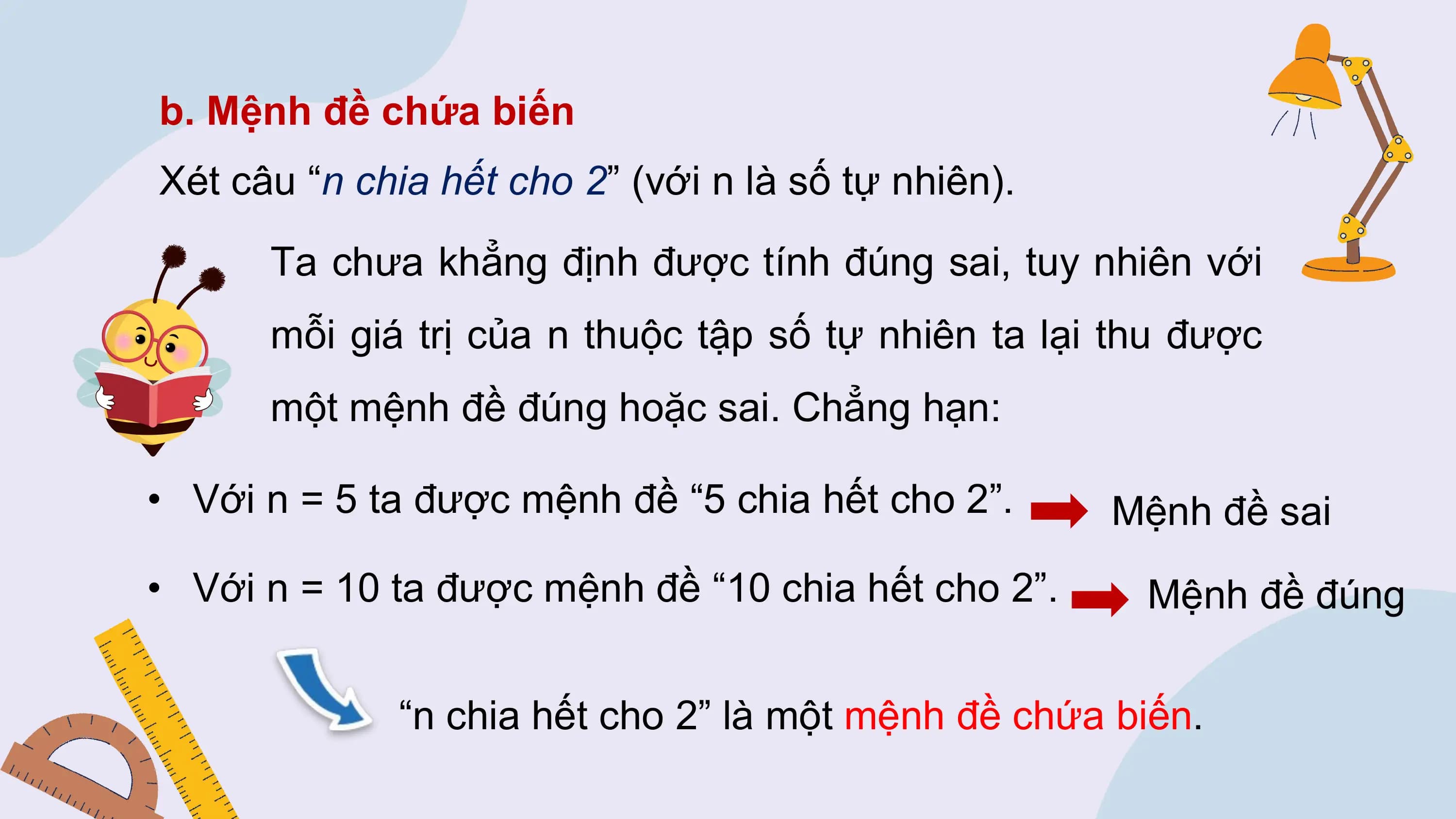 b. Mệnh đề chứa biến
Xét câu “n chia hết cho 2” (với n là số tự nhiên).
 Ta chưa khẳng định được tính đúng sai, tuy nhiên với
 mỗi giá trị của n thuộc tập số tự nhiên ta lại thu được
 một mệnh đề đúng hoặc sai. Chẳng hạn:

• Với n = 5 ta được mệnh đề “5 chia hết cho 2”. Mệnh đề sai
• Với n = 10 ta được mệnh đề “10 chia hết cho 2”. Mệnh đề đúng

 “n chia hết cho 2” là một mệnh đề chứa biến.