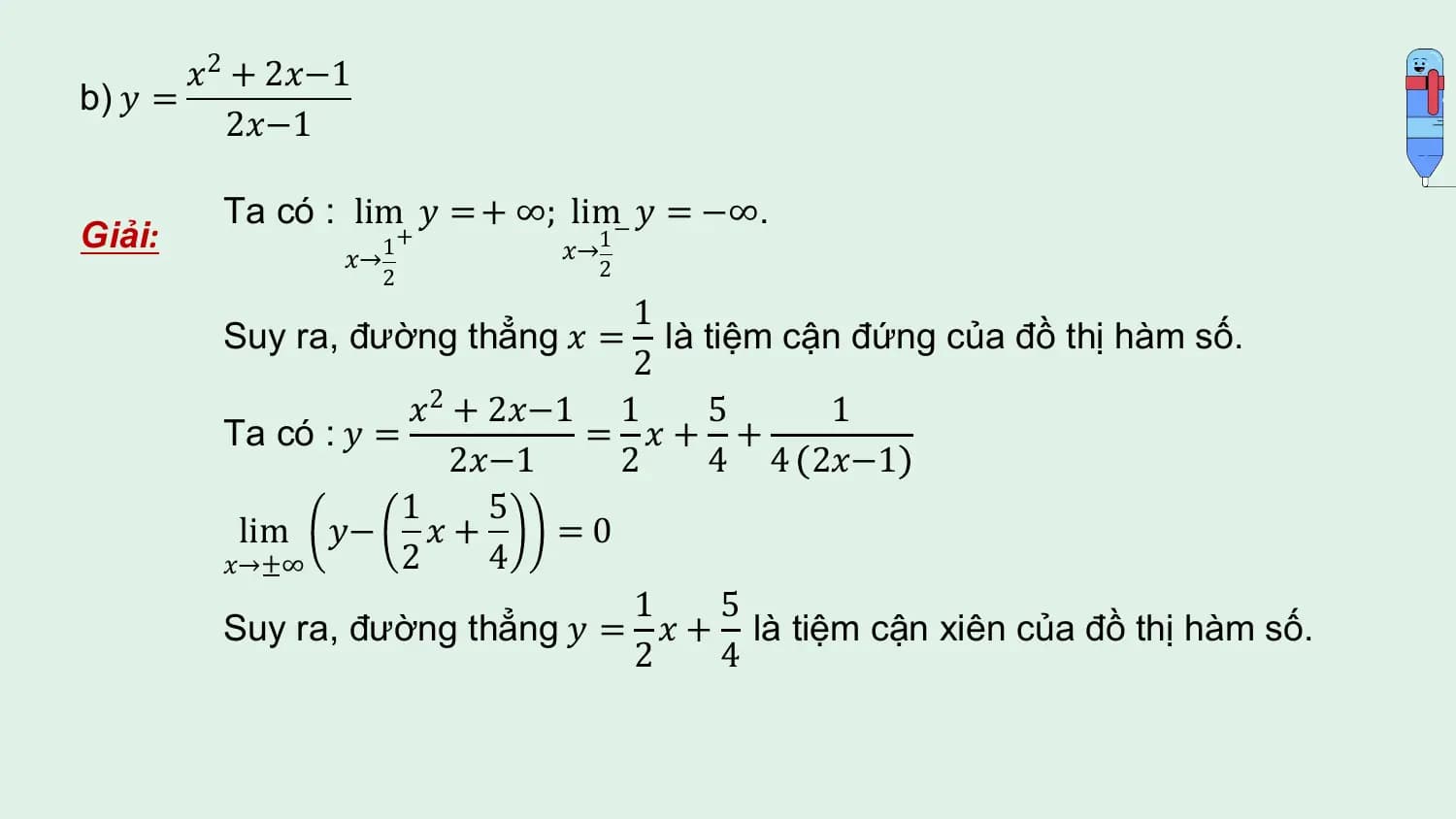 𝑥2 + 2𝑥−1
b) 𝑦 =
 2𝑥−1

 Ta có : lim 𝑦 = + ∞; lim− 𝑦 = −∞.
Giải: +
 𝑥→1
 𝑥→1 2
 2
 1
 Suy ra, đường thẳng 𝑥 = là tiệm cận đứng của đồ thị hàm số.
 2
 𝑥2 + 2𝑥−1 1 5 1
 Ta có : 𝑦 = = 𝑥+ +
 2𝑥−1 2 4 4 2𝑥−1
 1 5
 lim 𝑦− 𝑥 + =0
 𝑥→±∞ 2 4
 1 5
 Suy ra, đường thẳng 𝑦 = 𝑥 + là tiệm cận xiên của đồ thị hàm số.
 2 4