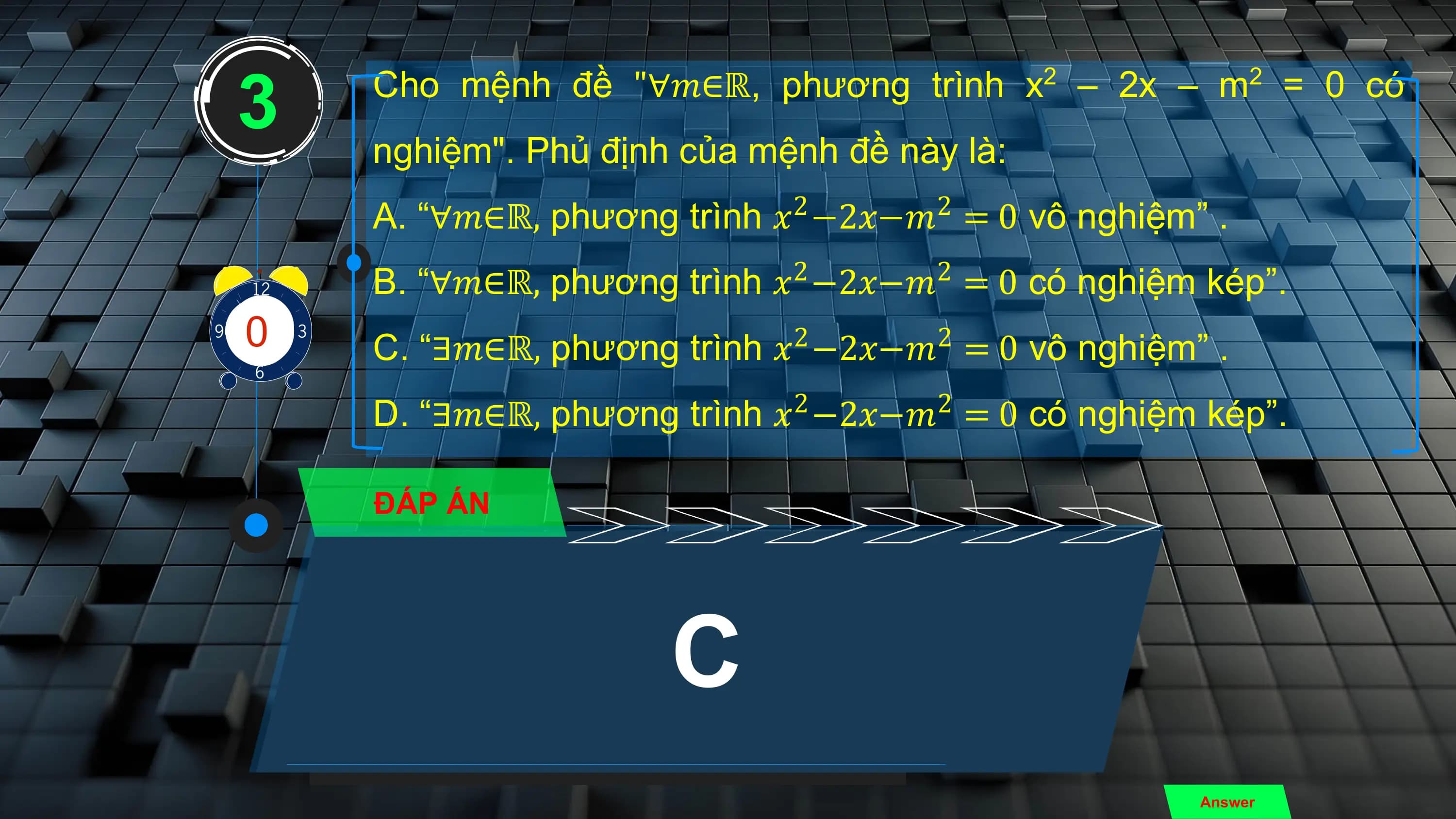 3 Cho mệnh đề "∀𝑚∈ℝ, phương trình x – 2x – m = 0 có
 2 2

 nghiệm". Phủ định của mệnh đề này là:
 A. “∀𝑚∈ℝ, phương trình 𝑥2 −2𝑥−𝑚2 = 0 vô nghiệm” .
 B. “∀𝑚∈ℝ, phương trình 𝑥2 −2𝑥−𝑚2 = 0 có nghiệm kép”.
3
01
 9
 7
 2
 5
10
4
86 C. “∃𝑚∈ℝ, phương trình 𝑥 −2𝑥−𝑚 = 0 vô nghiệm” .
 2 2

 D. “∃𝑚∈ℝ, phương trình 𝑥2 −2𝑥−𝑚2 = 0 có nghiệm kép”.

 ĐÁP ÁN

 C
 Answer