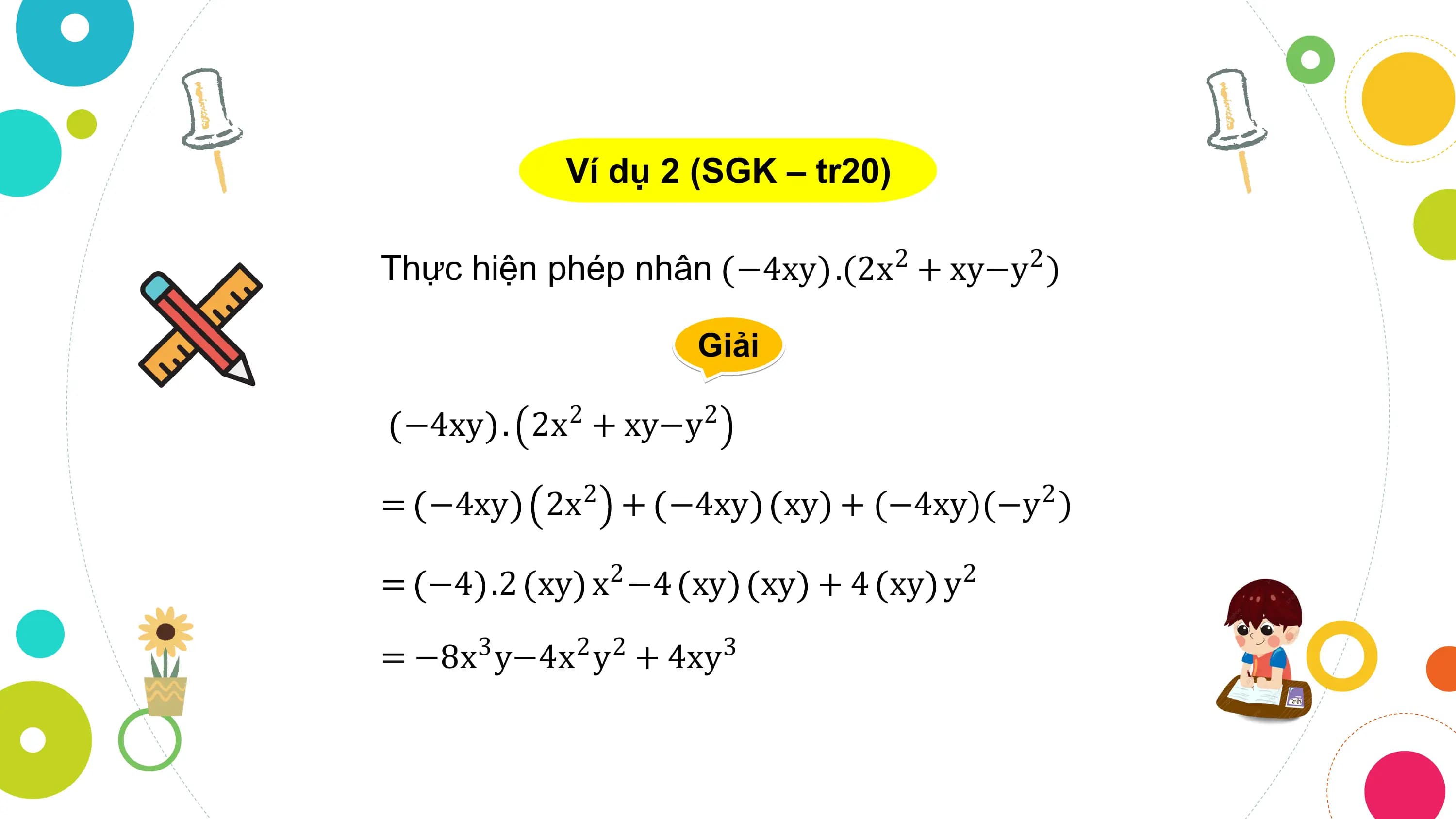 Ví dụ 2 (SGK – tr20)

Thực hiện phép nhân −4xy .(2x2 + xy−y2 )

 Giải

 −4xy . 2x2 + xy−y2

= −4xy 2x2 + −4xy xy + (−4xy)(−y2 )

= −4 .2 xy x −4
 2 xy xy + 4 xy y 2

= −8x3 y−4x2 y2 + 4xy3