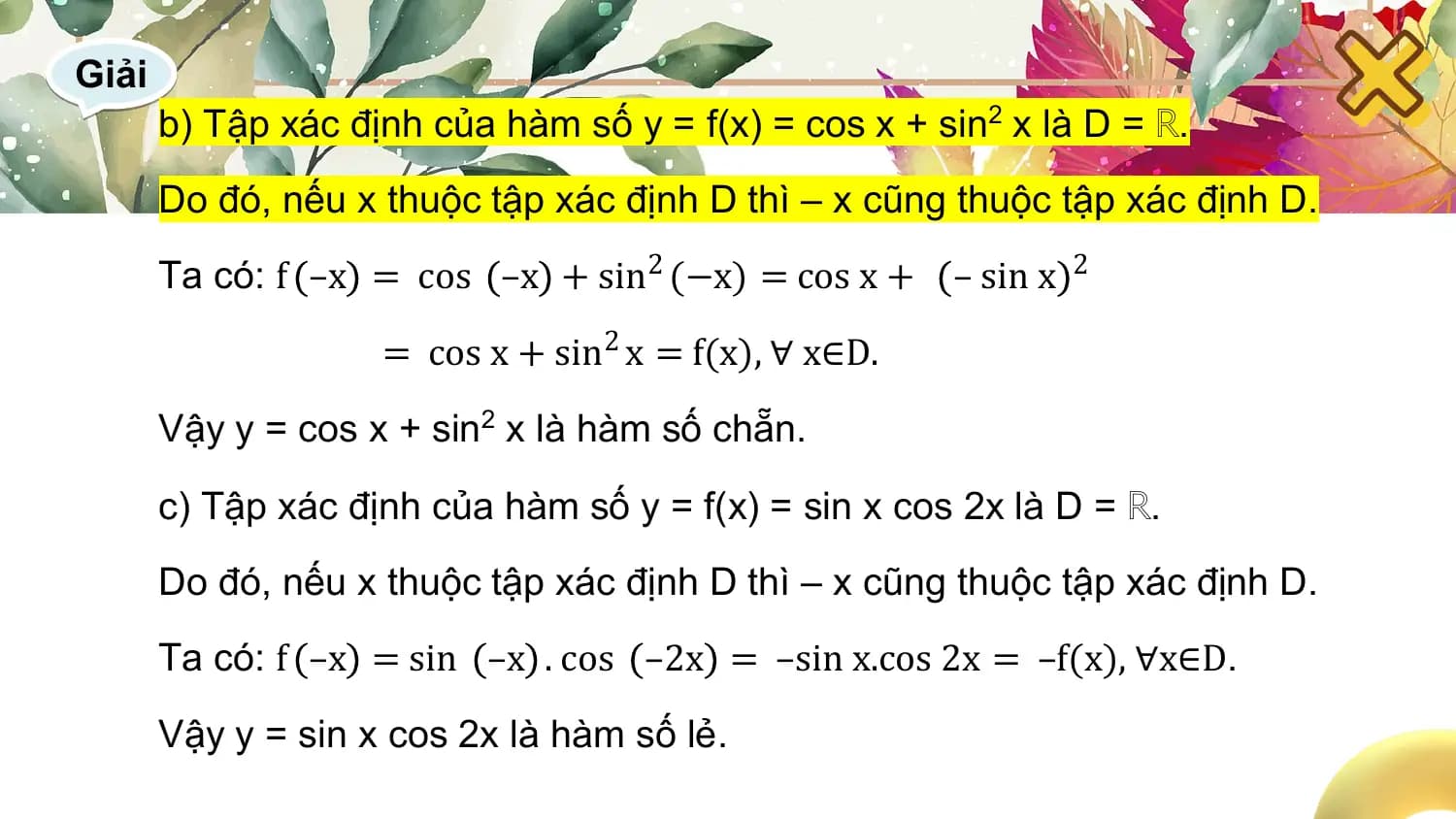 Giải
 b) Tập xác định của hàm số y = f(x) = cos x + sin2 x là D = ℝ.
 Do đó, nếu x thuộc tập xác định D thì – x cũng thuộc tập xác định D.
 Ta có: f –x = cos –x + sin2 (−x) = cos x + – sin x 2
 = cos x + sin2 x = f(x), ∀ x∈D.
 Vậy y = cos x + sin2 x là hàm số chẵn.

 c) Tập xác định của hàm số y = f(x) = sin x cos 2x là D = ℝ.
 Do đó, nếu x thuộc tập xác định D thì – x cũng thuộc tập xác định D.
 Ta có: f –x = sin –x . cos –2x = –sin x.cos 2x = –f(x), ∀x∈D.

 Vậy y = sin x cos 2x là hàm số lẻ.