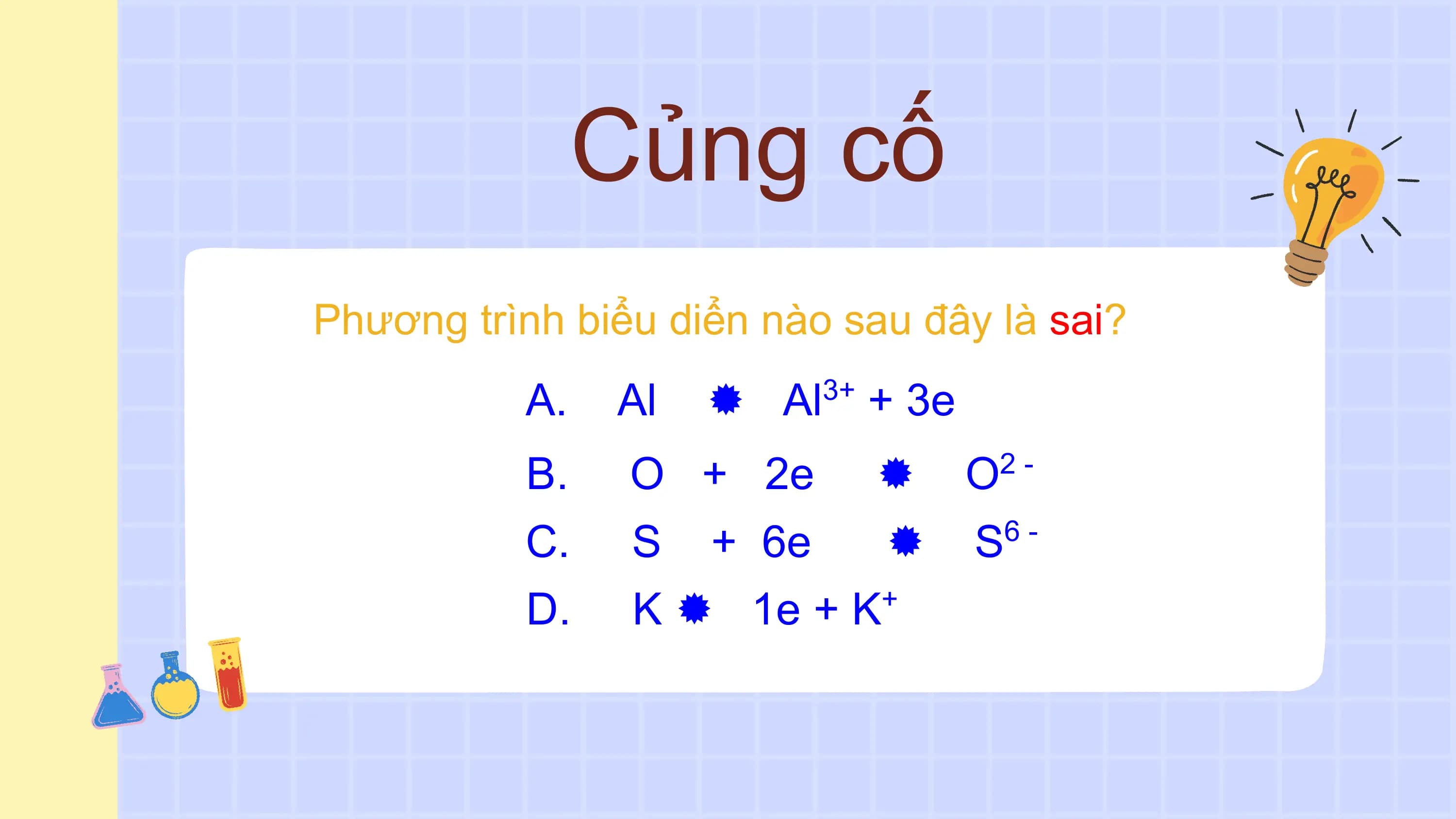 Củng cố
Phương trình biểu diển nào sau đây là sai?
 A. Al  Al 3+
 + 3e
 B. O + 2e  O 2-

 C. S + 6e  S 6-

 D. K  1e + K +