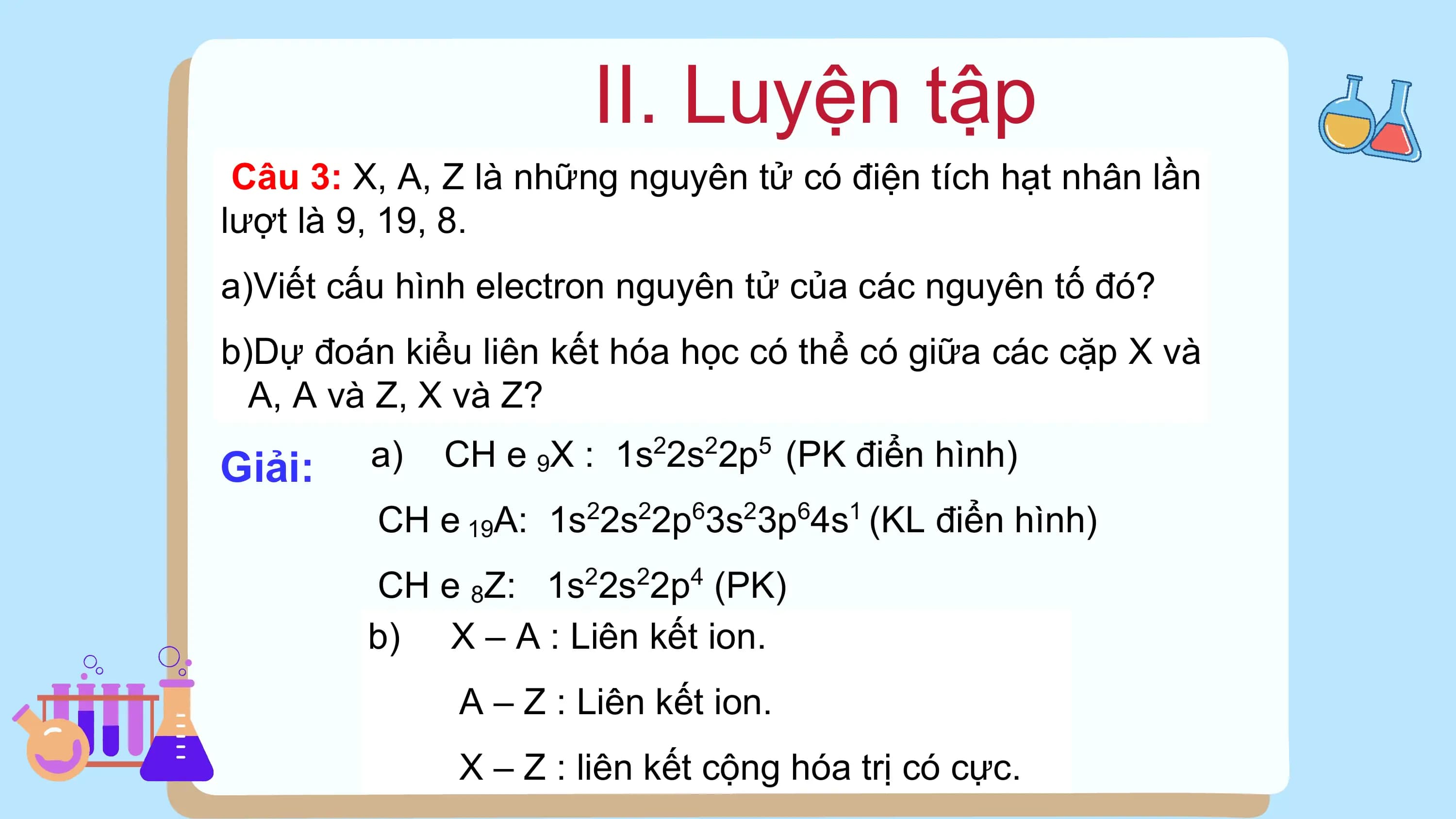 II. Luyện tập
 Câu 3: X, A, Z là những nguyên tử có điện tích hạt nhân lần
lượt là 9, 19, 8.
a)Viết cấu hình electron nguyên tử của các nguyên tố đó?
b)Dự đoán kiểu liên kết hóa học có thể có giữa các cặp X và
 A, A và Z, X và Z?

Giải: a) CH e 9X : 1s22s22p5 (PK điển hình)
 CH e 19A: 1s22s22p63s23p64s1 (KL điển hình)
 CH e 8Z: 1s22s22p4 (PK)
 b) X – A : Liên kết ion.
 A – Z : Liên kết ion.
 X – Z : liên kết cộng hóa trị có cực.