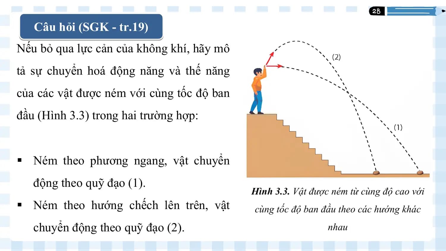Câu hỏi (SGK - tr.19)
 1
Nếu bỏ qua lực cản của không khí, hãy mô
tả sự chuyển hoá động năng và thế năng
của các vật được ném với cùng tốc độ ban
đầu (Hình 3.3) trong hai trường hợp:

§ Ném theo phương ngang, vật chuyển
 động theo quỹ đạo (1).
 Hình 3.3. Vật được ném từ cùng độ cao với
§ Ném theo hướng chếch lên trên, vật cùng tốc độ ban đầu theo các hướng khác
 chuyển động theo quỹ đạo (2). nhau