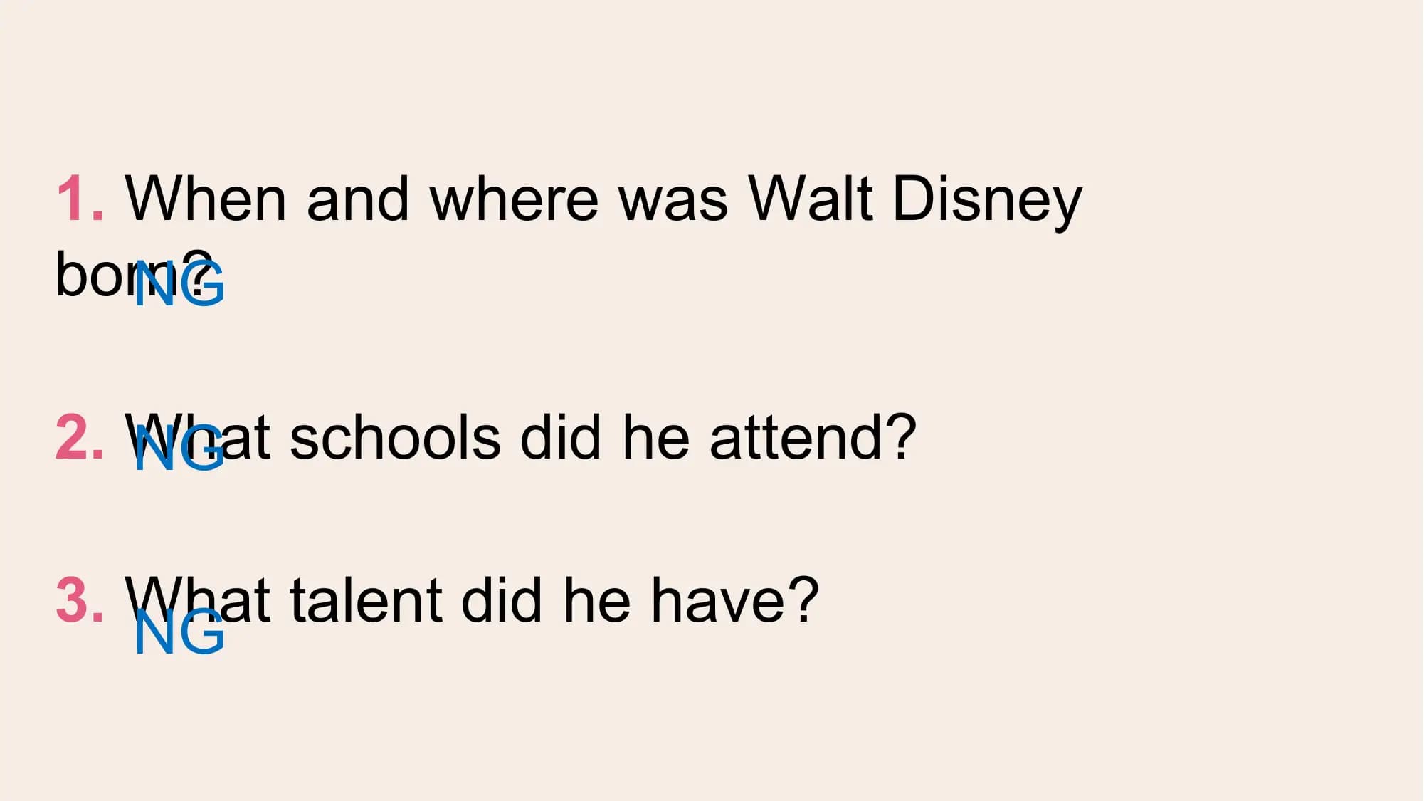 1. When and where was Walt Disney
born?
 NG

2. What
 NG schools did he attend?

3. What talent did he have?
 NG