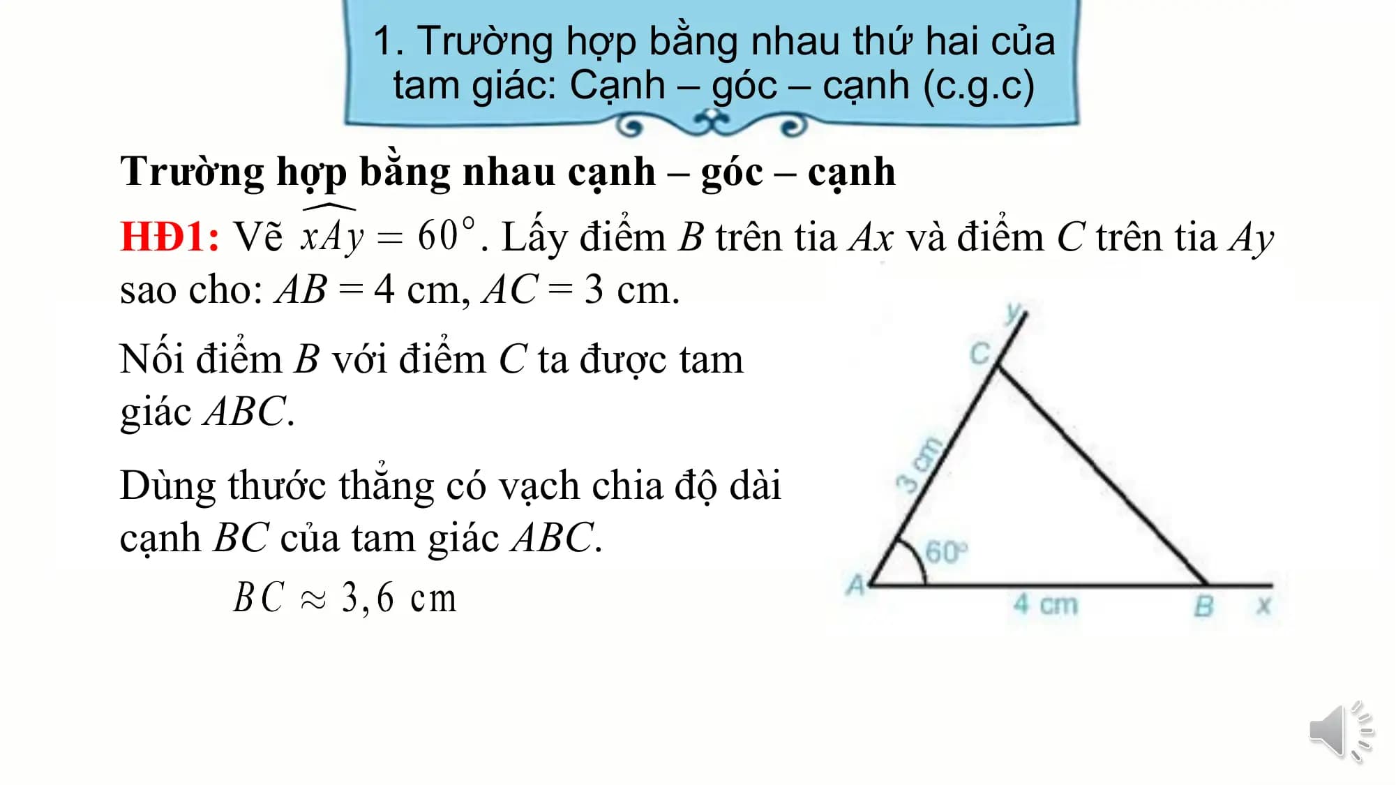 1. Trường hợp bằng nhau thứ hai của
 tam giác: Cạnh – góc – cạnh (c.g.c)

Trường hợp bằng nhau cạnh – góc – cạnh
HĐ1: Vẽ . Lấy điểm B trên tia Ax và điểm C trên tia Ay
sao cho: AB = 4 cm, AC = 3 cm.
Nối điểm B với điểm C ta được tam
giác ABC.
Dùng thước thẳng có vạch chia độ dài
cạnh BC của tam giác ABC.