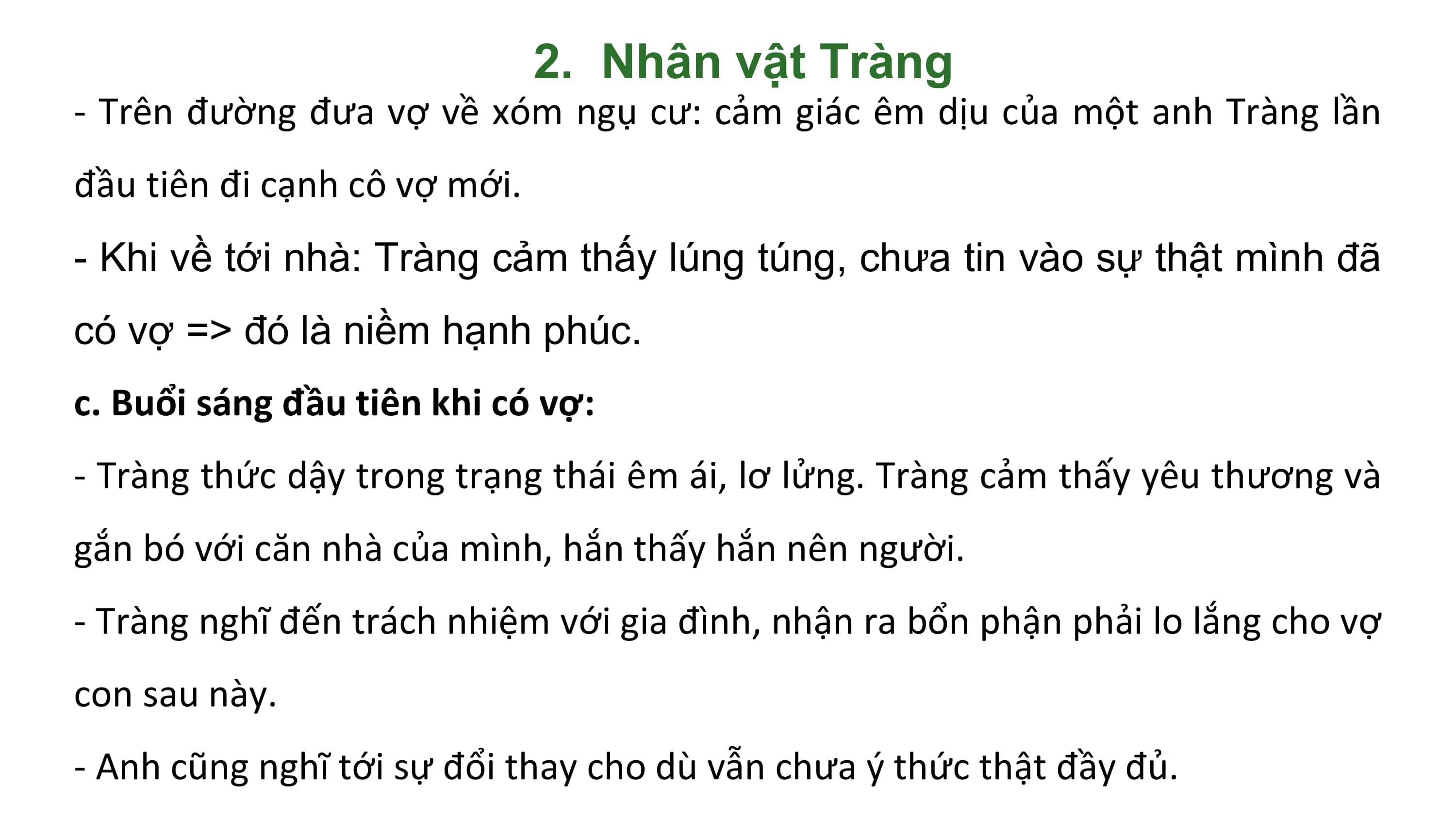 2. Nhân vật Tràng
- Trên đường đưa vợ về xóm ngụ cư: cảm giác êm dịu của một anh Tràng lần
đầu tiên đi cạnh cô vợ mới.
- Khi về tới nhà: Tràng cảm thấy lúng túng, chưa tin vào sự thật mình đã
có vợ => đó là niềm hạnh phúc.
c. Buổi sáng đầu tiên khi có vợ:
- Tràng thức dậy trong trạng thái êm ái, lơ lửng. Tràng cảm thấy yêu thương và
gắn bó với căn nhà của mình, hắn thấy hắn nên người.
- Tràng nghĩ đến trách nhiệm với gia đình, nhận ra bổn phận phải lo lắng cho vợ
con sau này.
- Anh cũng nghĩ tới sự đổi thay cho dù vẫn chưa ý thức thật đầy đủ.