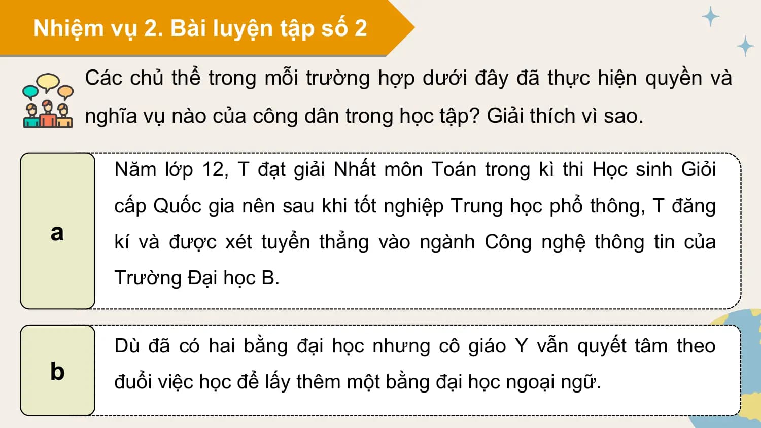 Nhiệm vụ 2. Bài luyện tập số 2

 Các chủ thể trong mỗi trường hợp dưới đây đã thực hiện quyền và
 nghĩa vụ nào của công dân trong học tập? Giải thích vì sao.

 Năm lớp 12, T đạt giải Nhất môn Toán trong kì thi Học sinh Giỏi
 cấp Quốc gia nên sau khi tốt nghiệp Trung học phổ thông, T đăng
 a kí và được xét tuyển thẳng vào ngành Công nghệ thông tin của
 Trường Đại học B.

 Dù đã có hai bằng đại học nhưng cô giáo Y vẫn quyết tâm theo
 b đuổi việc học để lấy thêm một bằng đại học ngoại ngữ.
