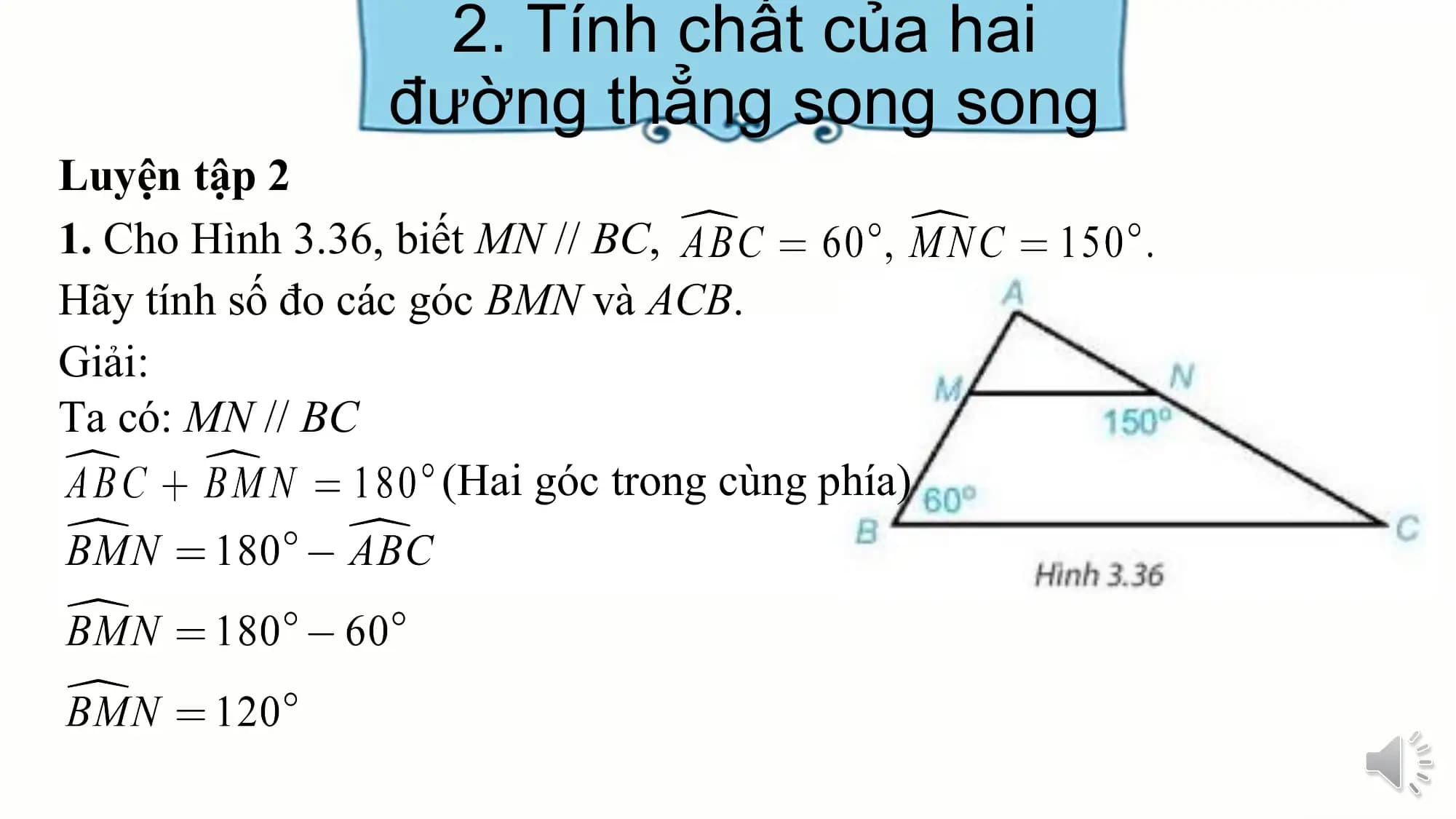2. Tính chất của hai
 đường thẳng song song
Luyện tập 2
1. Cho Hình 3.36, biết MN // BC,
Hãy tính số đo các góc BMN và ACB.
Giải:
Ta có: MN // BC
 (Hai góc trong cùng phía)