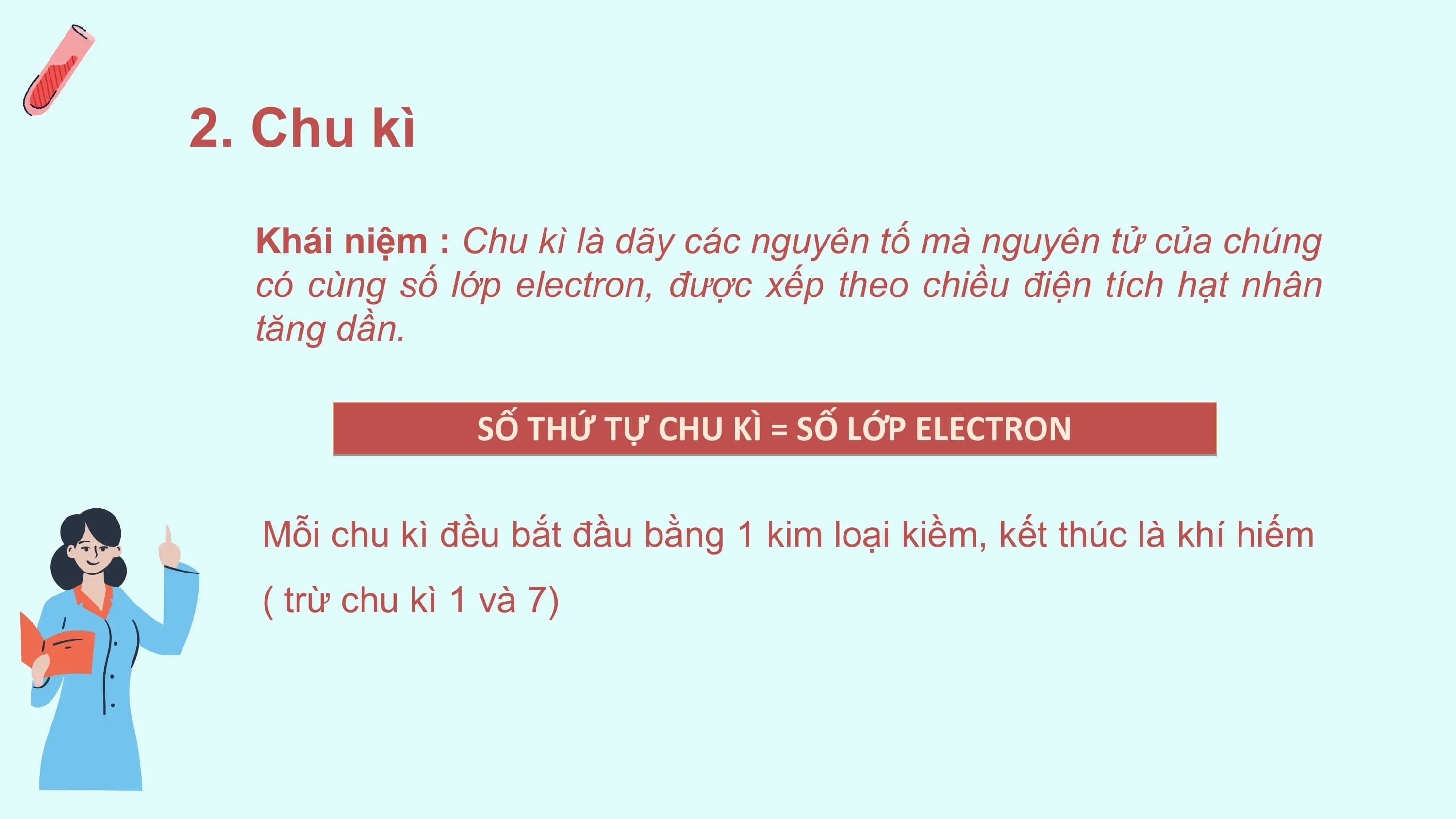 2. Chu kì
 Khái niệm : Chu kì là dãy các nguyên tố mà nguyên tử của chúng
 có cùng số lớp electron, được xếp theo chiều điện tích hạt nhân
 tăng dần.

 SỐ THỨ TỰ CHU KÌ = SỐ LỚP ELECTRON

 Mỗi chu kì đều bắt đầu bằng 1 kim loại kiềm, kết thúc là khí hiếm
 ( trừ chu kì 1 và 7)