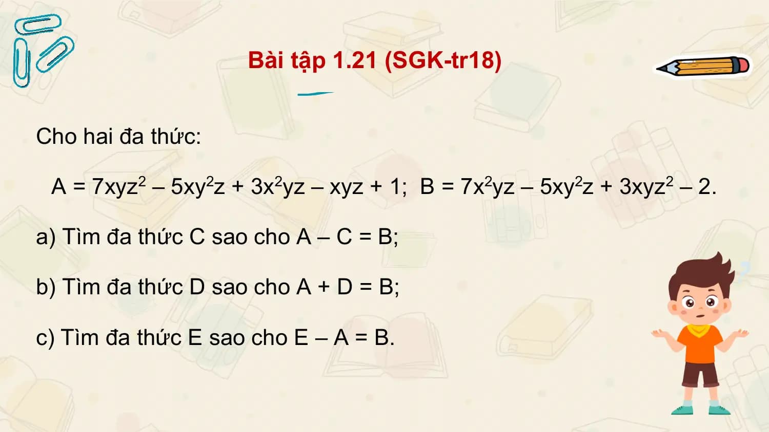Bài tập 1.21 (SGK-tr18)

Cho hai đa thức:

 A = 7xyz2 – 5xy2z + 3x2yz – xyz + 1; B = 7x2yz – 5xy2z + 3xyz2 – 2.

a) Tìm đa thức C sao cho A – C = B;

b) Tìm đa thức D sao cho A + D = B;

c) Tìm đa thức E sao cho E – A = B.
