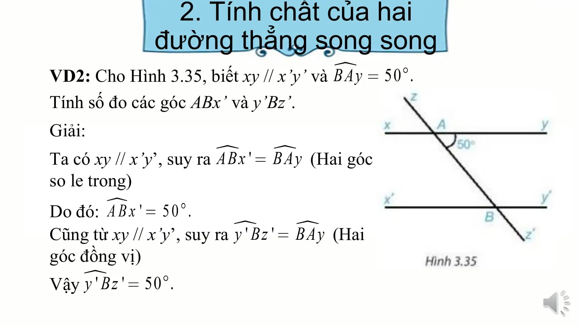 2. Tính chất của hai
 đường thẳng song song
VD2: Cho Hình 3.35, biết xy // x’y’ và
Tính số đo các góc ABx’ và y’Bz’.
Giải:
Ta có xy // x’y’, suy ra (Hai góc
so le trong)
Do đó:
Cũng từ xy // x’y’, suy ra (Hai
góc đồng vị)
Vậy