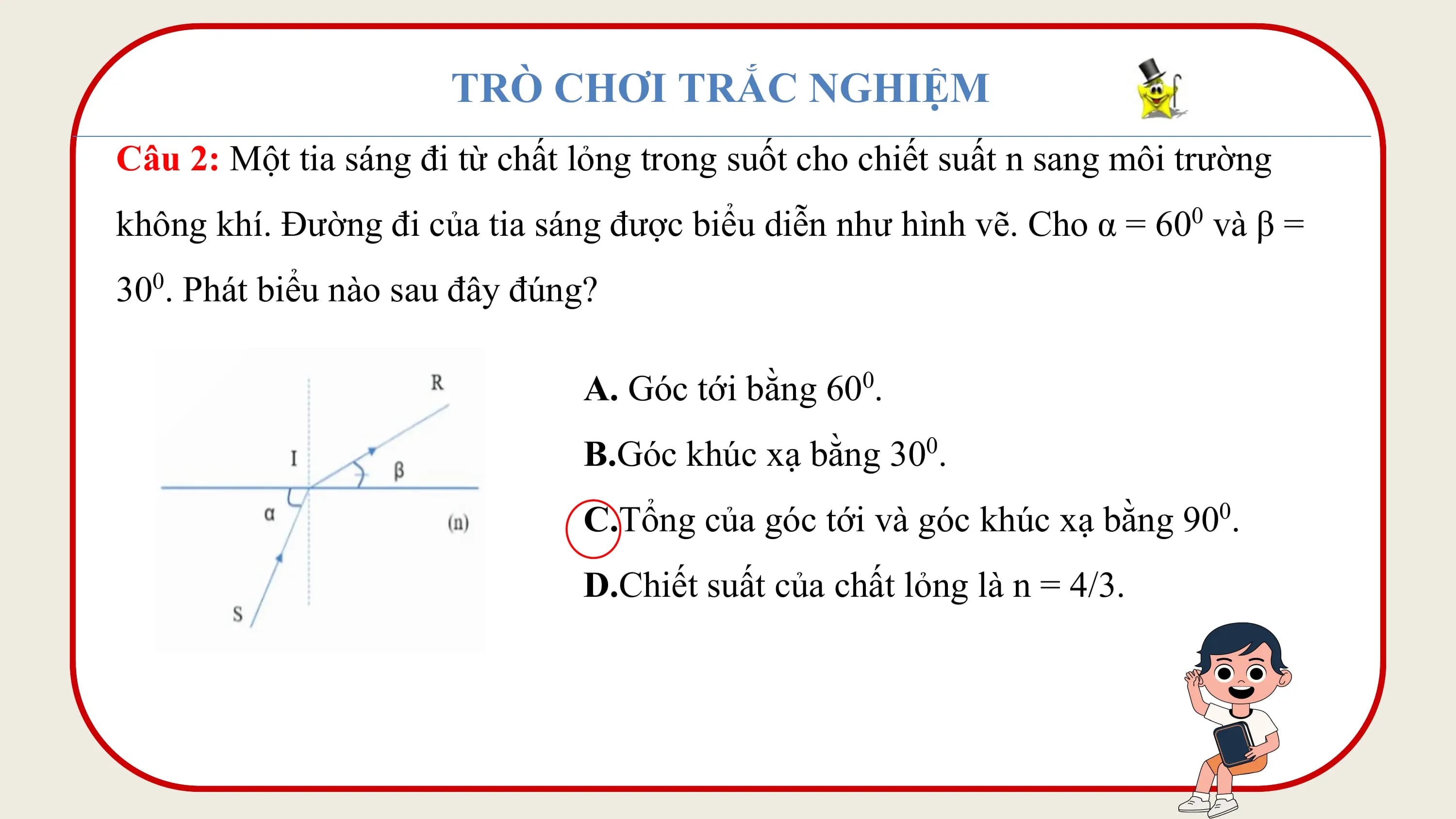 TRÒ CHƠI TRẮC NGHIỆM
Câu 2: Một tia sáng đi từ chất lỏng trong suốt cho chiết suất n sang môi trường
không khí. Đường đi của tia sáng được biểu diễn như hình vẽ. Cho α = 600 và β =
300. Phát biểu nào sau đây đúng?

 A. Góc tới bằng 60 .0

 B.Góc khúc xạ bằng 300.
 C.Tổng của góc tới và góc khúc xạ bằng 900.
 D.Chiết suất của chất lỏng là n = 4/3.
