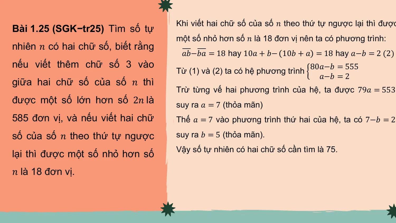 Khi viết hai chữ số của số 𝑛 theo thứ tự ngược lại thì được
Bài 1.25 (SGK−tr25) Tìm số tự
 một số nhỏ hơn số 𝑛 là 18 đơn vị nên ta có phương trình:
nhiên 𝑛 có hai chữ số, biết rằng
 𝑎𝑏−𝑏𝑎 = 18 hay 10𝑎 + 𝑏− 10𝑏 + 𝑎 = 18 hay 𝑎−𝑏 = 2 (2)
nếu viết thêm chữ số 3 vào 80𝑎−𝑏 = 555
 Từ (1) và (2) ta có hệ phương trình
 𝑎−𝑏 = 2
giữa hai chữ số của số 𝑛 thì
 Trừ từng vế hai phương trình của hệ, ta được 79𝑎 = 553,
được một số lớn hơn số 2𝑛 là suy ra 𝑎 = 7 (thỏa mãn)
585 đơn vị, và nếu viết hai chữ Thế 𝑎 = 7 vào phương trình thứ hai của hệ, ta có 7−𝑏 = 2,

số của số 𝑛 theo thứ tự ngược suy ra 𝑏 = 5 (thỏa mãn).
 Vậy số tự nhiên có hai chữ số cần tìm là 75.
lại thì được một số nhỏ hơn số
𝑛 là 18 đơn vị.