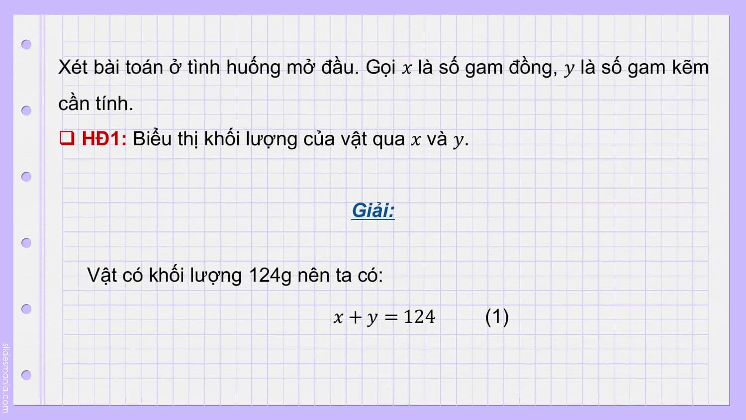 Xét bài toán ở tình huống mở đầu. Gọi 𝑥 là số gam đồng, 𝑦 là số gam kẽm
cần tính.
q HĐ1: Biểu thị khối lượng của vật qua 𝑥 và 𝑦.

 Giải:

 Vật có khối lượng 124g nên ta có:

 𝑥 + 𝑦 = 124 (1)
