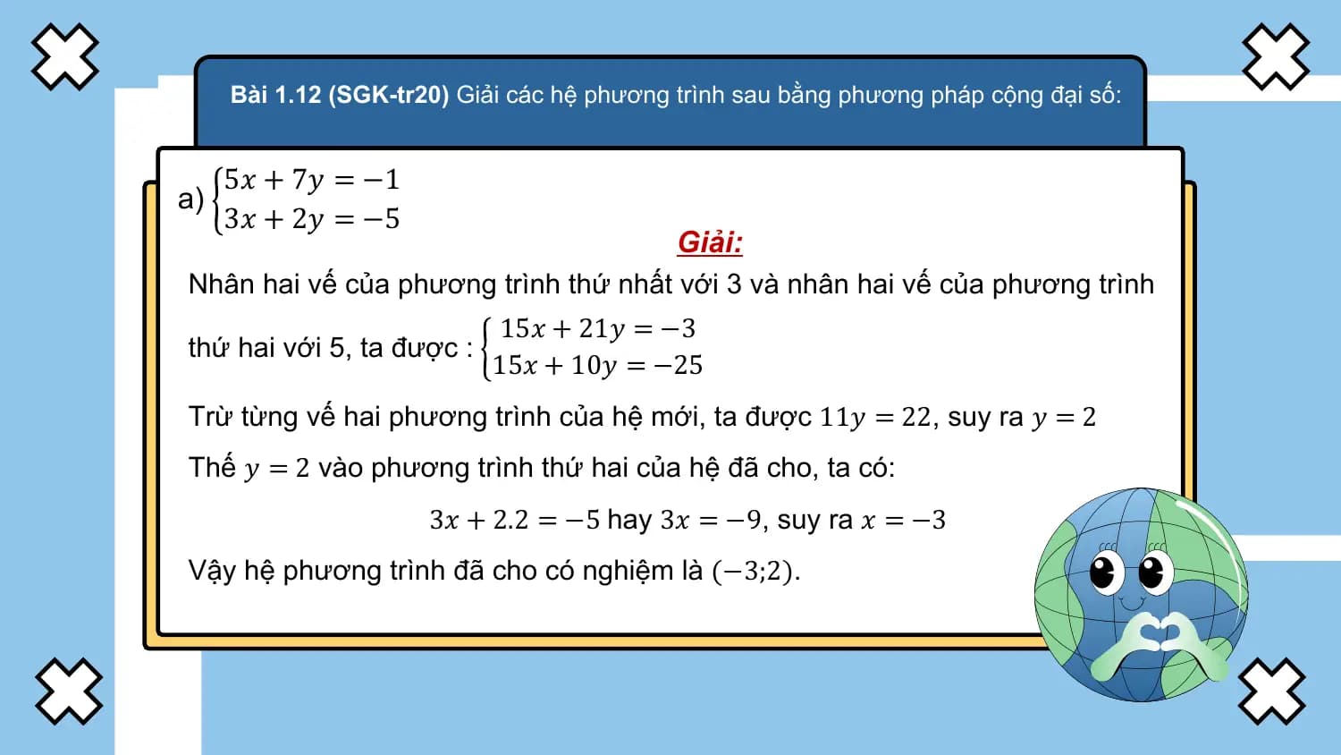 Bài 1.12 (SGK-tr20) Giải các hệ phương trình sau bằng phương pháp cộng đại số:

 5𝑥 + 7𝑦 = −1
a)
 3𝑥 + 2𝑦 = −5
 Giải:
Nhân hai vế của phương trình thứ nhất với 3 và nhân hai vế của phương trình
 15𝑥 + 21𝑦 = −3
thứ hai với 5, ta được :
 15𝑥 + 10𝑦 = −25
Trừ từng vế hai phương trình của hệ mới, ta được 11𝑦 = 22, suy ra 𝑦 = 2
Thế 𝑦 = 2 vào phương trình thứ hai của hệ đã cho, ta có:
 3𝑥 + 2.2 = −5 hay 3𝑥 = −9, suy ra 𝑥 = −3
Vậy hệ phương trình đã cho có nghiệm là (−3;2).