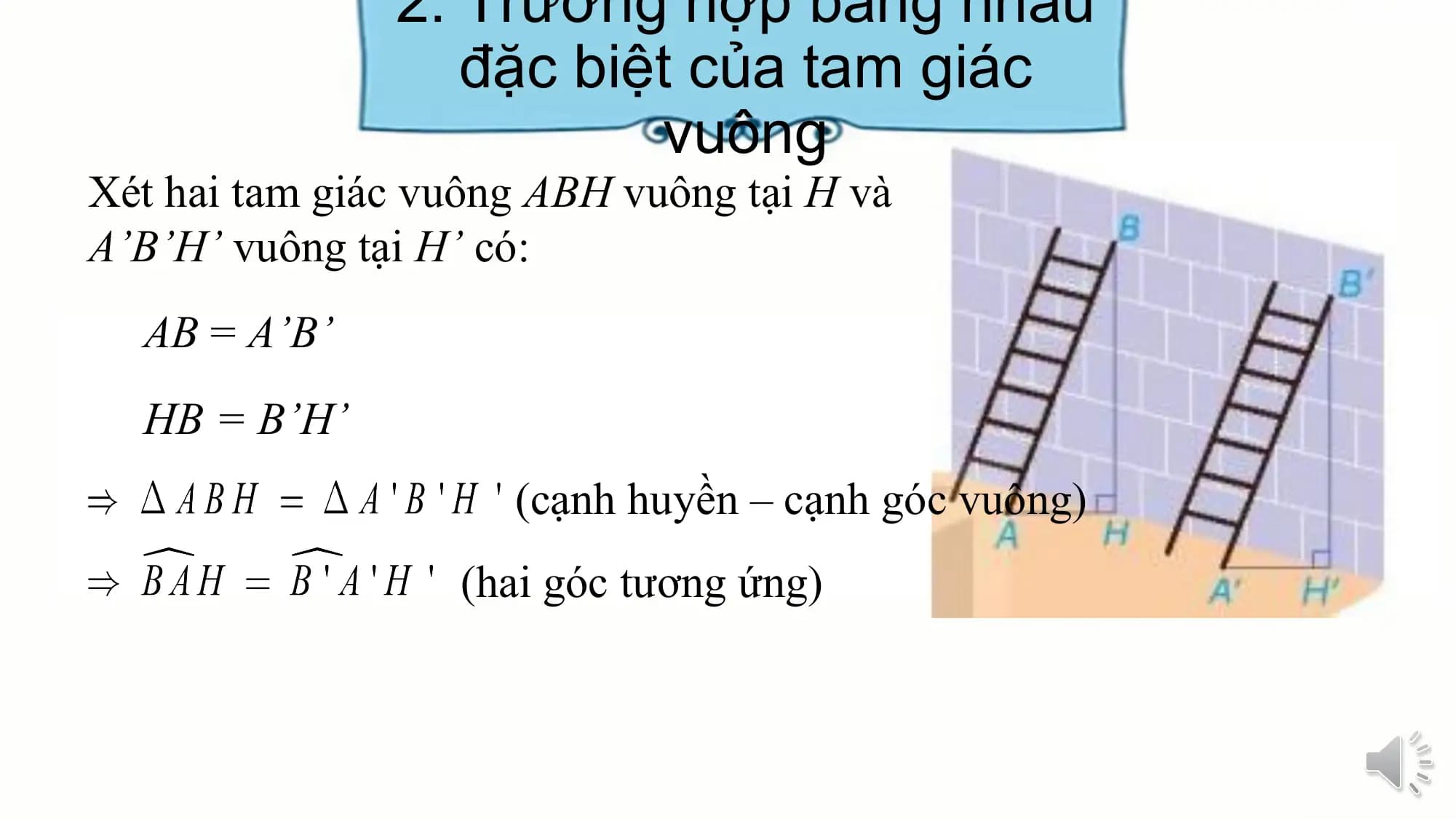2. Trường hợp bằng nhau
 đặc biệt của tam giác
 vuông
Xét hai tam giác vuông ABH vuông tại H và
A’B’H’ vuông tại H’ có:
 AB = A’B’
 HB = B’H’
 (cạnh huyền – cạnh góc vuông)
 (hai góc tương ứng)