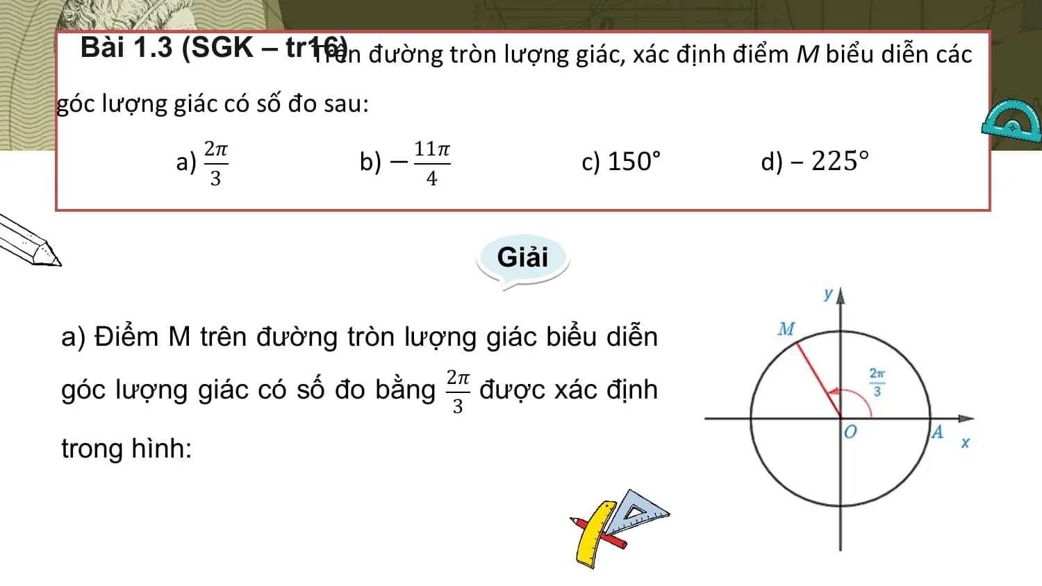Bài 1.3 (SGK – tr16)
 Trên đường tròn lượng giác, xác định điểm M biểu diễn các
góc lượng giác có số đo sau:
 2𝜋 11𝜋
 a) b) − c) 150° d) – 225°
 3 4

 Giải

a) Điểm M trên đường tròn lượng giác biểu diễn
 2𝜋
góc lượng giác có số đo bằng được xác định
 3

trong hình: