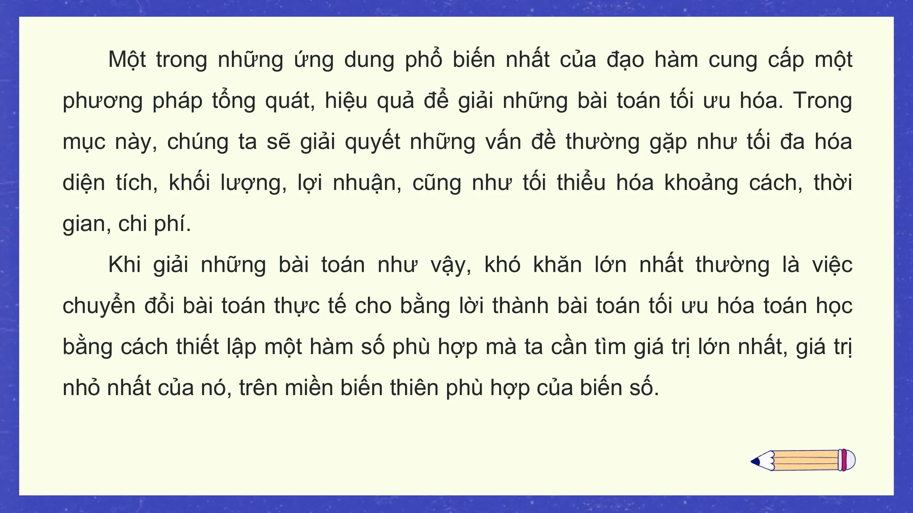 Một trong những ứng dung phổ biến nhất của đạo hàm cung cấp một
phương pháp tổng quát, hiệu quả để giải những bài toán tối ưu hóa. Trong
mục này, chúng ta sẽ giải quyết những vấn đề thường gặp như tối đa hóa
diện tích, khối lượng, lợi nhuận, cũng như tối thiểu hóa khoảng cách, thời
gian, chi phí.
 Khi giải những bài toán như vậy, khó khăn lớn nhất thường là việc
chuyển đổi bài toán thực tế cho bằng lời thành bài toán tối ưu hóa toán học
bằng cách thiết lập một hàm số phù hợp mà ta cần tìm giá trị lớn nhất, giá trị
nhỏ nhất của nó, trên miền biến thiên phù hợp của biến số.