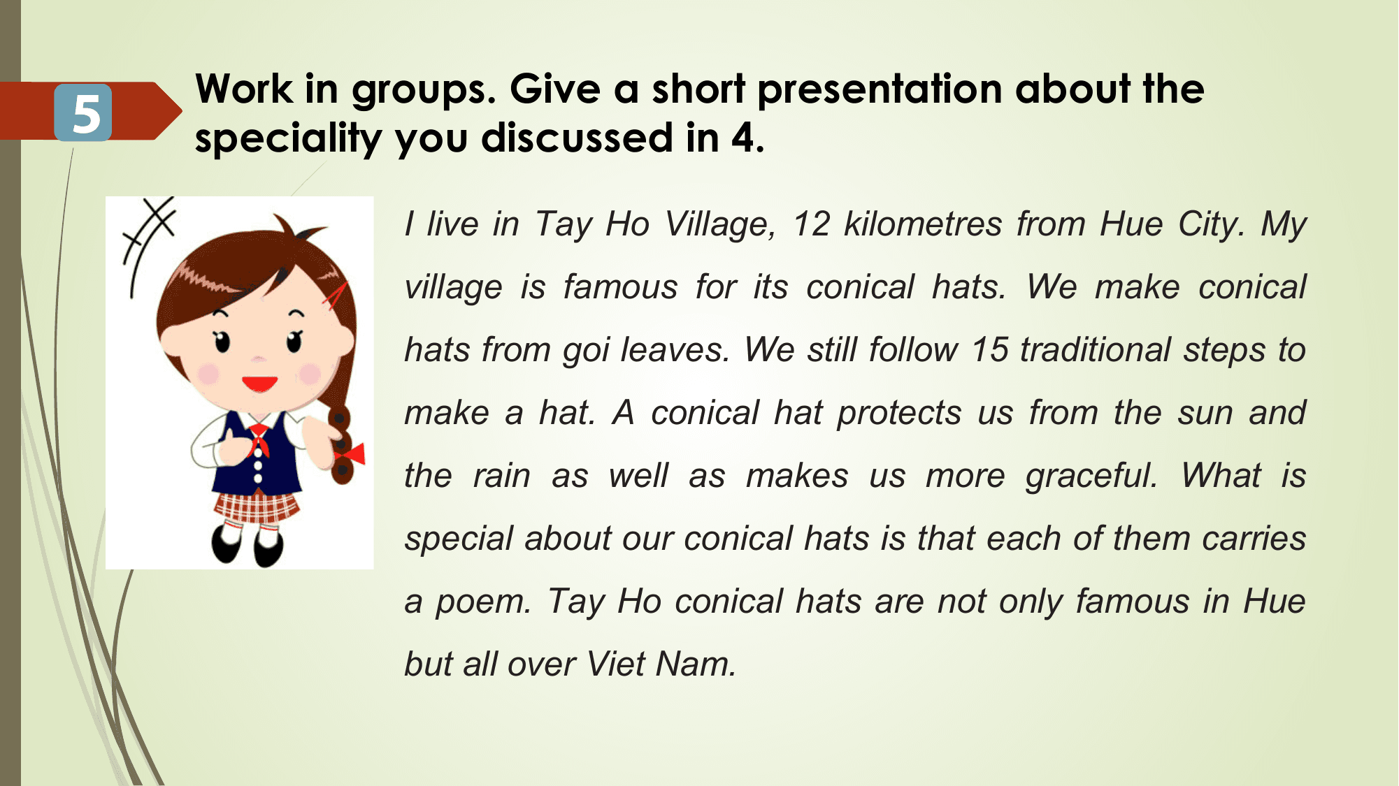 Work in groups. Give a short presentation about the
5 speciality you discussed in 4.

 I live in Tay Ho Village, 12 kilometres from Hue City. My
 village is famous for its conical hats. We make conical
 hats from goi leaves. We still follow 15 traditional steps to
 make a hat. A conical hat protects us from the sun and
 the rain as well as makes us more graceful. What is
 special about our conical hats is that each of them carries
 a poem. Tay Ho conical hats are not only famous in Hue
 but all over Viet Nam.