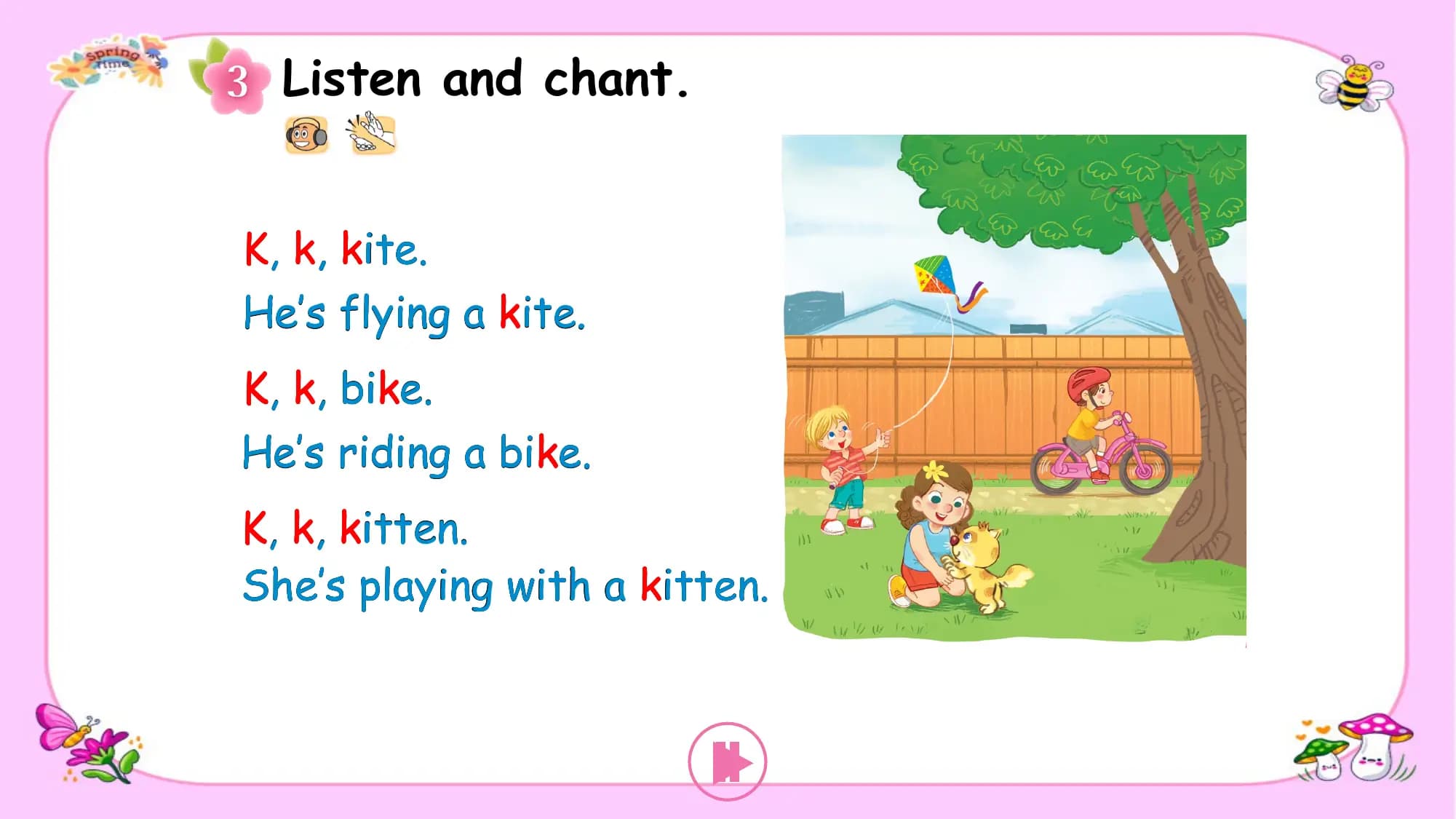 Listen and chant.

K, k, kite.
He’s flying a kite.
K, k, bike.
He’s riding a bike.
K, k, kitten.
She’s playing with a kitten.