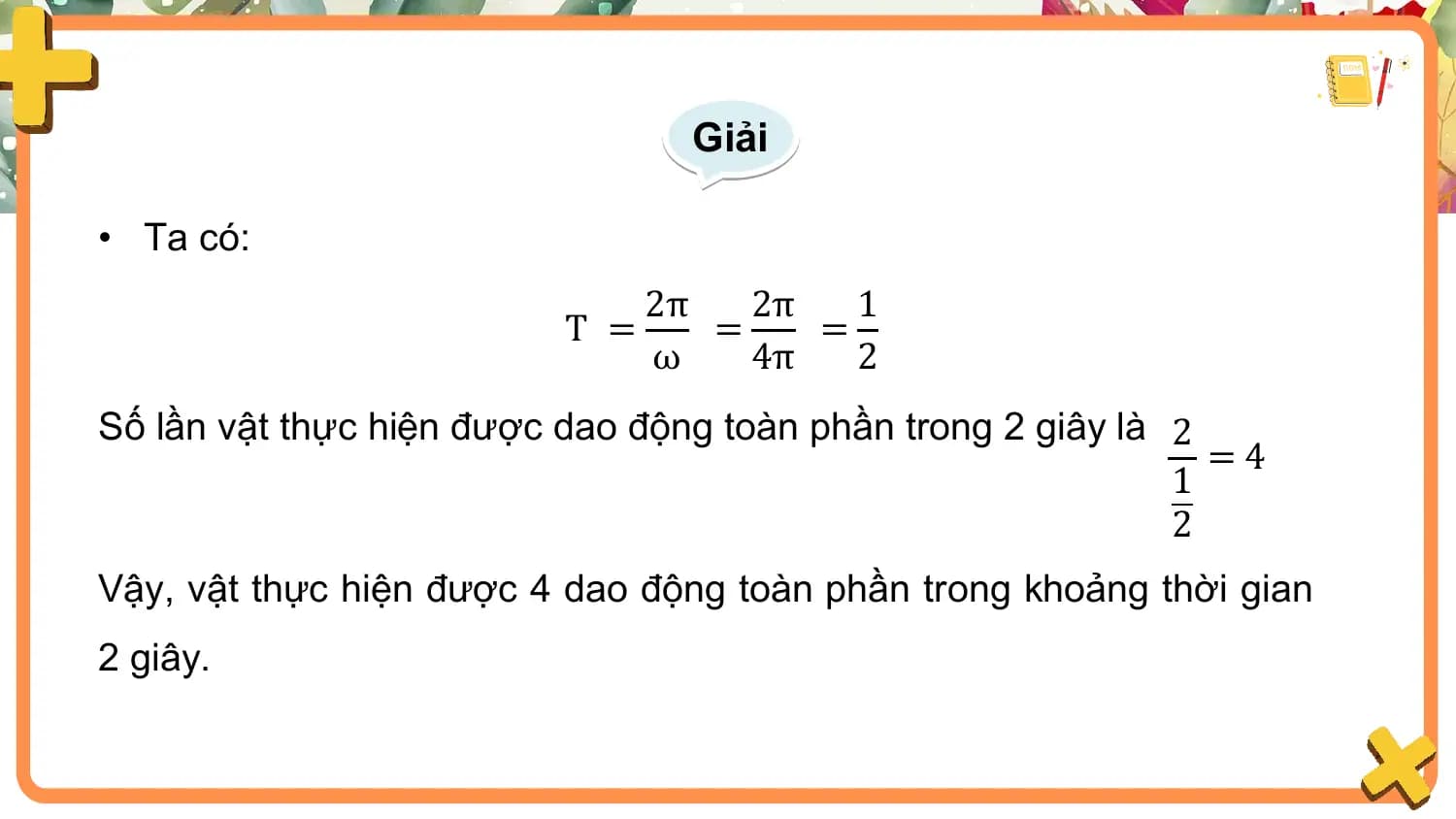 Giải

• Ta có:
 2π 2π 1
 T = = =
 ω 4π 2
Số lần vật thực hiện được dao động toàn phần trong 2 giây là 2
 =4
 1
 2
Vậy, vật thực hiện được 4 dao động toàn phần trong khoảng thời gian
2 giây.