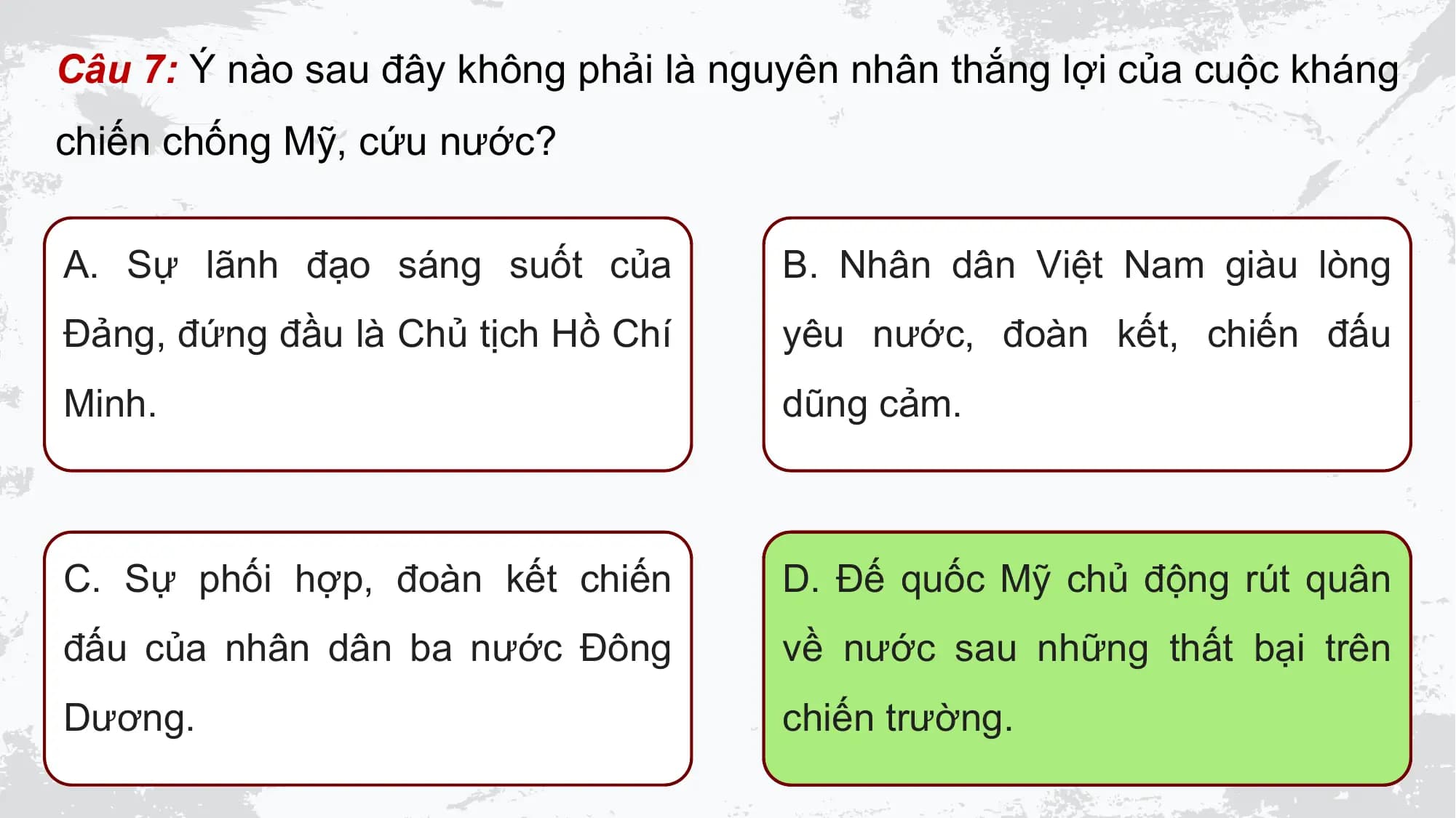 Câu 7: Ý nào sau đây không phải là nguyên nhân thắng lợi của cuộc kháng
chiến chống Mỹ, cứu nước?

A. Sự lãnh đạo sáng suốt của B. Nhân dân Việt Nam giàu lòng
Đảng, đứng đầu là Chủ tịch Hồ Chí yêu nước, đoàn kết, chiến đấu
Minh. dũng cảm.

C. Sự phối hợp, đoàn kết chiến D. Đế quốc Mỹ chủ động rút quân
đấu của nhân dân ba nước Đông về nước sau những thất bại trên
Dương. chiến trường.