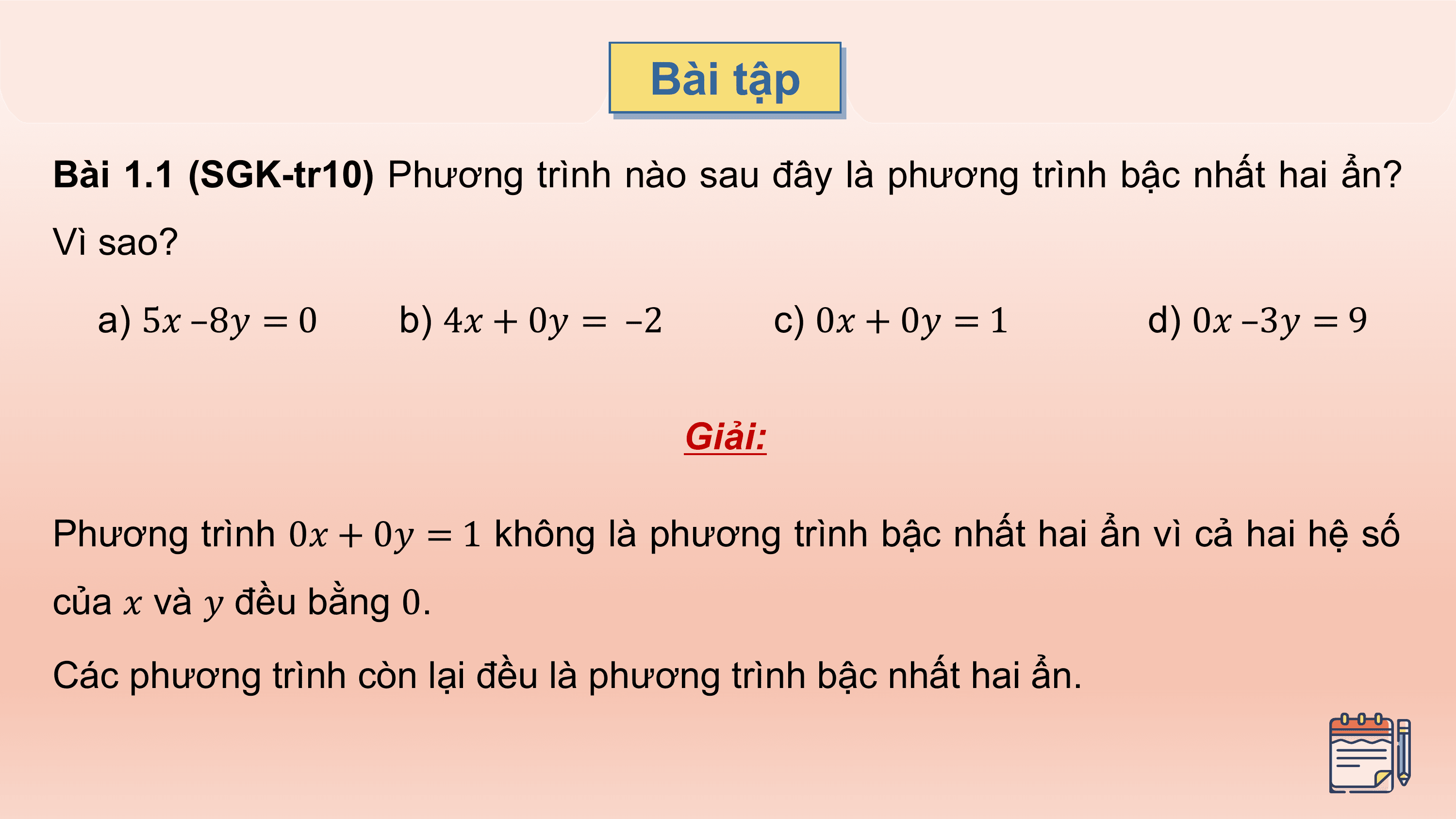 Bài tập

Bài 1.1 (SGK-tr10) Phương trình nào sau đây là phương trình bậc nhất hai ẩn?
Vì sao?

 a) 5? –8? = 0 b) 4? + 0? = –2 c) 0? + 0? = 1 d) 0? –3? = 9

 Giải:

Phương trình 0? + 0? = 1 không là phương trình bậc nhất hai ẩn vì cả hai hệ số
của ? và ? đều bằng 0.
Các phương trình còn lại đều là phương trình bậc nhất hai ẩn.