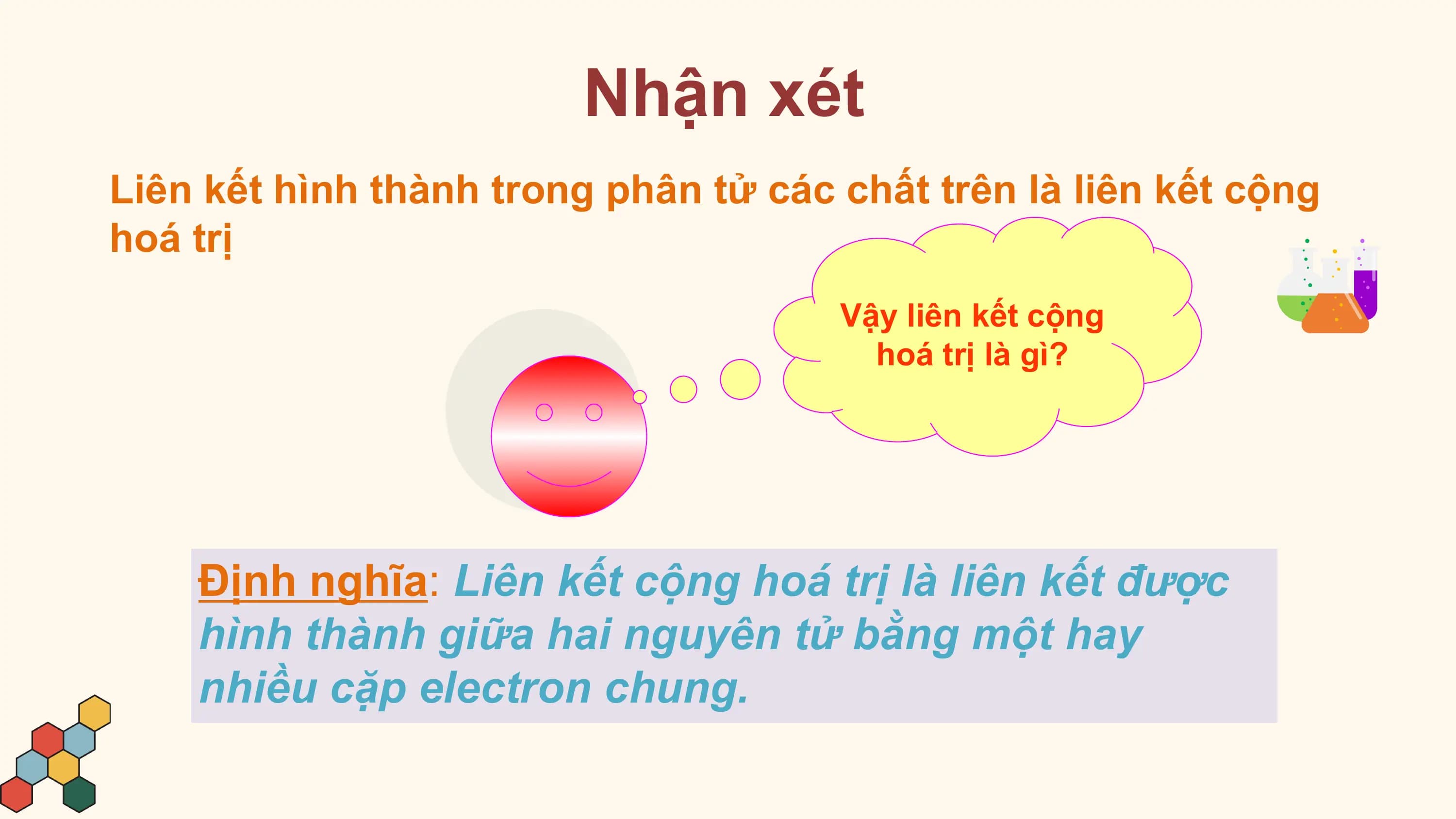 Nhận xét
Liên kết hình thành trong phân tử các chất trên là liên kết cộng
hoá trị
 Vậy liên kết cộng
 hoá trị là gì?

 Định nghĩa: Liên kết cộng hoá trị là liên kết được
 hình thành giữa hai nguyên tử bằng một hay
 nhiều cặp electron chung.