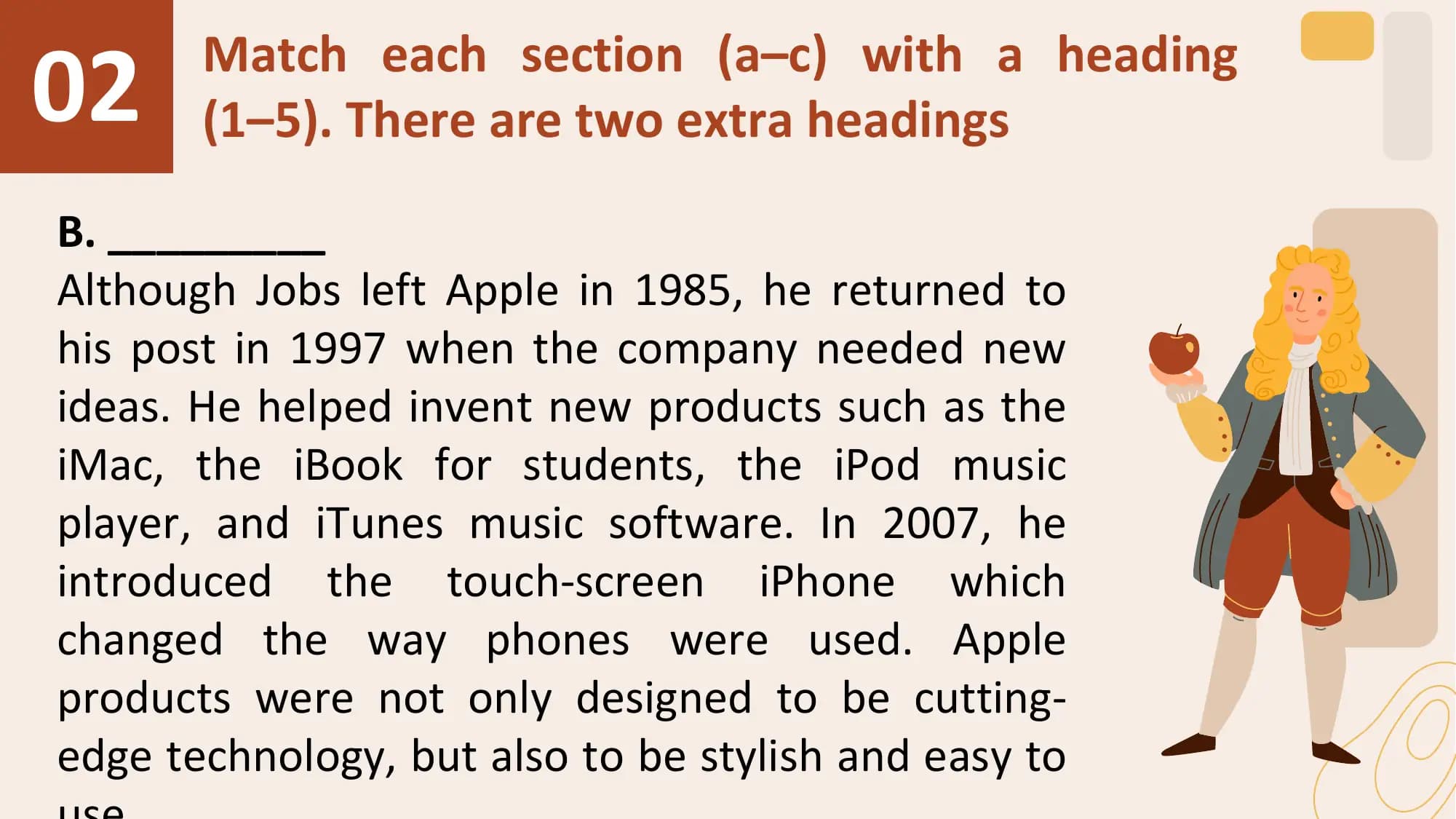 02 Match each section (a–c) with a heading
 (1–5). There are two extra headings

B. _________
Although Jobs left Apple in 1985, he returned to
his post in 1997 when the company needed new
ideas. He helped invent new products such as the
iMac, the iBook for students, the iPod music
player, and iTunes music software. In 2007, he
introduced the touch-screen iPhone which
changed the way phones were used. Apple
products were not only designed to be cutting-
edge technology, but also to be stylish and easy to