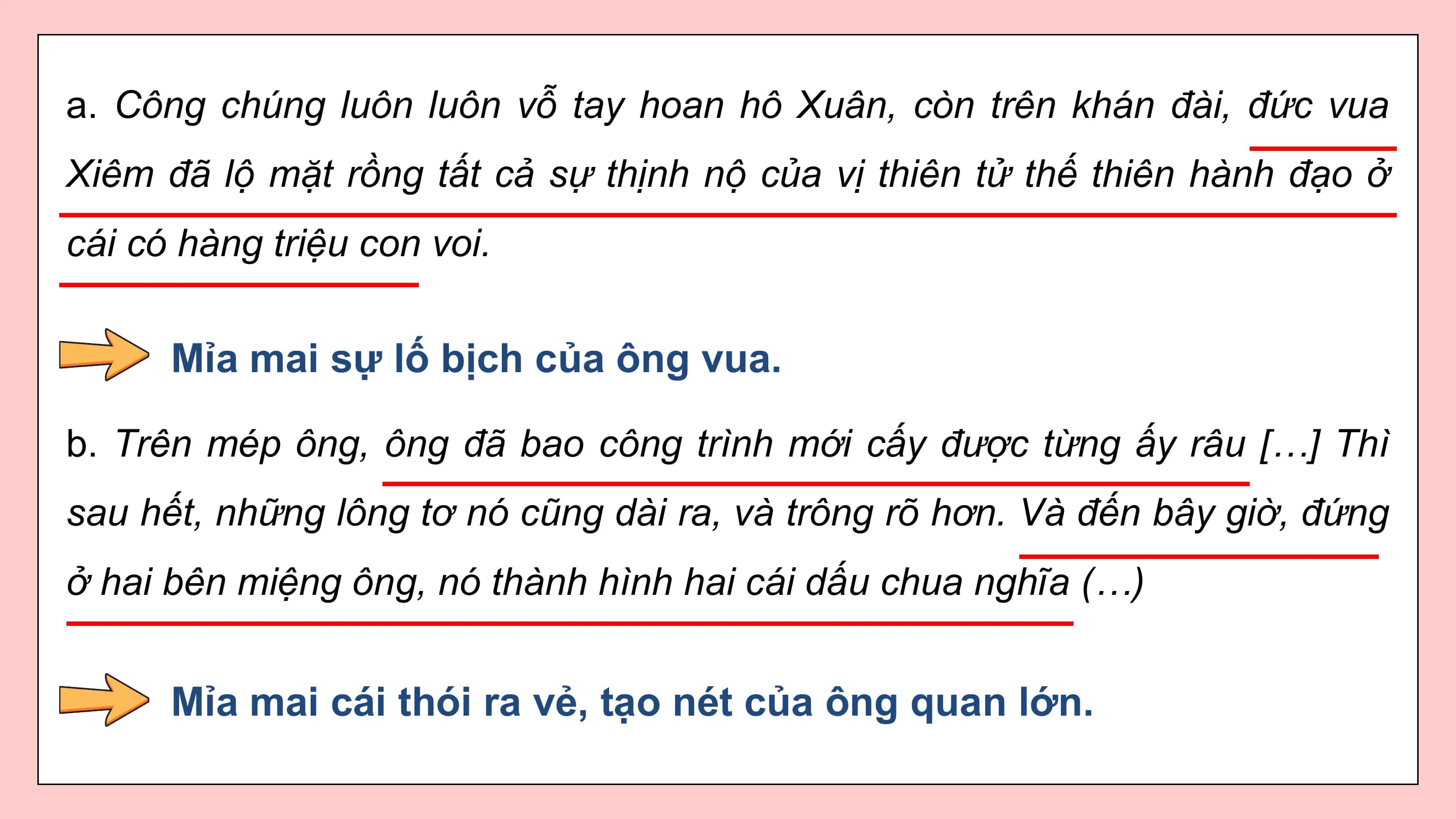 a. Công chúng luôn luôn vỗ tay hoan hô Xuân, còn trên khán đài, đức vua
Xiêm đã lộ mặt rồng tất cả sự thịnh nộ của vị thiên tử thế thiên hành đạo ở
cái có hàng triệu con voi.

 Mỉa mai sự lố bịch của ông vua.

b. Trên mép ông, ông đã bao công trình mới cấy được từng ấy râu […] Thì
sau hết, những lông tơ nó cũng dài ra, và trông rõ hơn. Và đến bây giờ, đứng
ở hai bên miệng ông, nó thành hình hai cái dấu chua nghĩa (…)

 Mỉa mai cái thói ra vẻ, tạo nét của ông quan lớn.