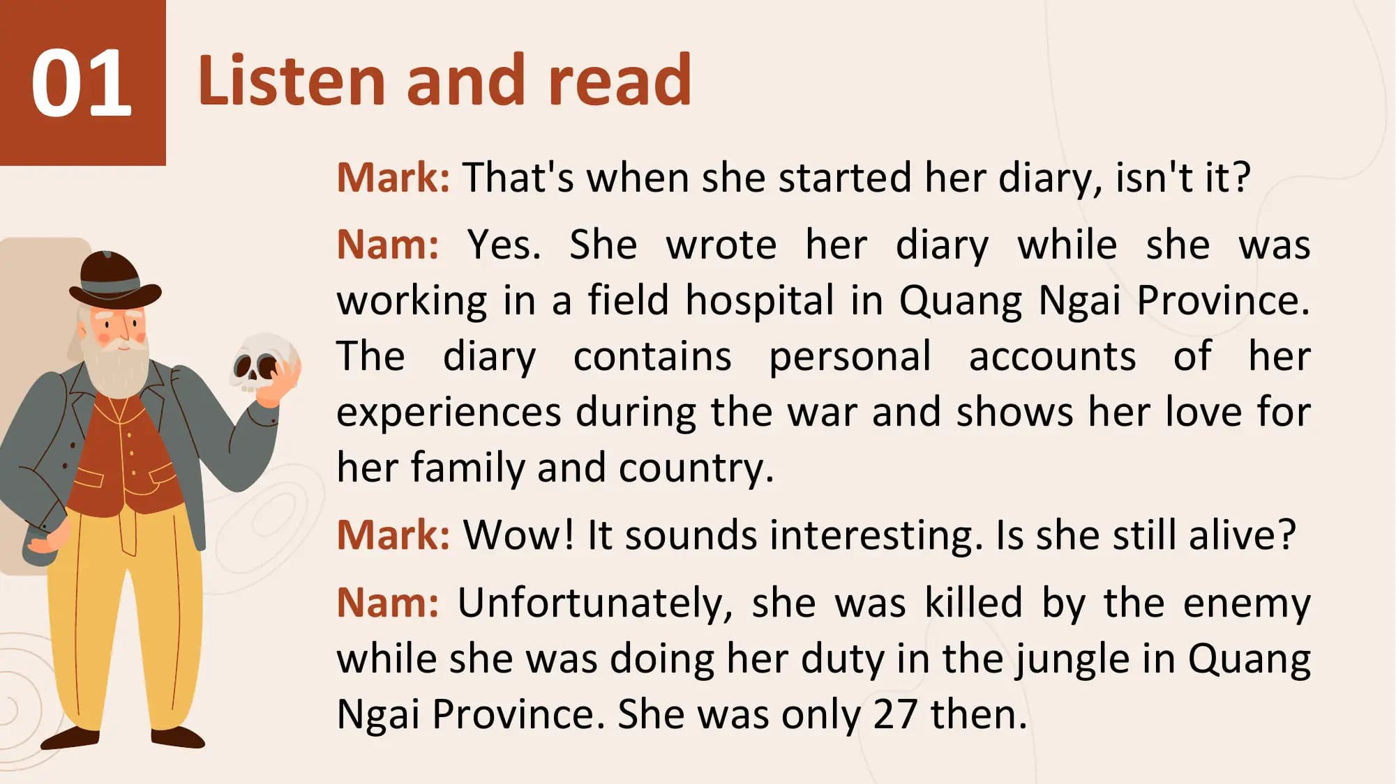 01 Listen and read
 Mark: That's when she started her diary, isn't it?
 Nam: Yes. She wrote her diary while she was
 working in a field hospital in Quang Ngai Province.
 The diary contains personal accounts of her
 experiences during the war and shows her love for
 her family and country.
 Mark: Wow! It sounds interesting. Is she still alive?
 Nam: Unfortunately, she was killed by the enemy
 while she was doing her duty in the jungle in Quang
 Ngai Province. She was only 27 then.