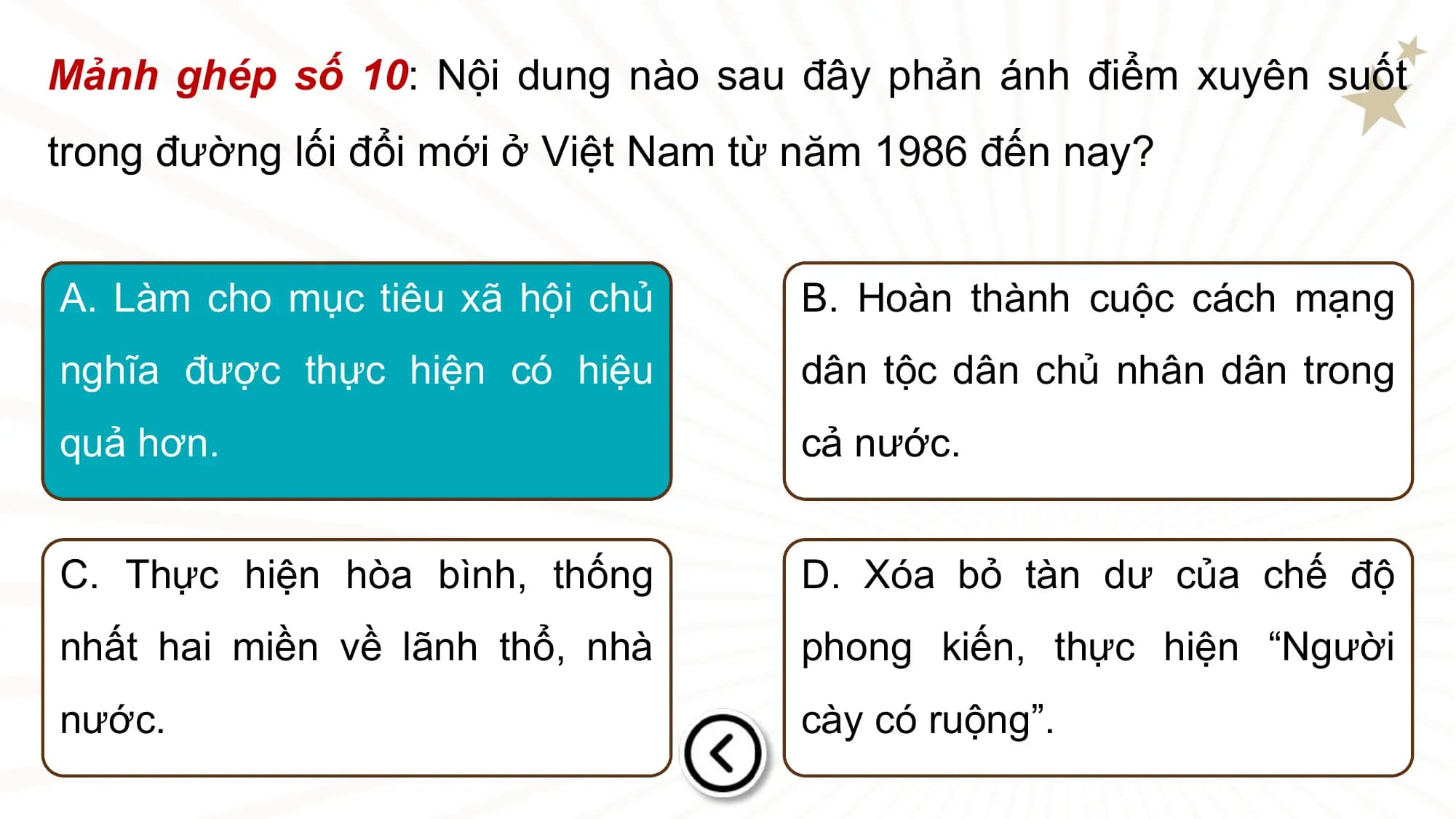 Mảnh ghép số 10: Nội dung nào sau đây phản ánh điểm xuyên suốt
trong đường lối đổi mới ở Việt Nam từ năm 1986 đến nay?

A. Làm cho mục tiêu xã hội chủ B. Hoàn thành cuộc cách mạng
nghĩa được thực hiện có hiệu dân tộc dân chủ nhân dân trong
quả hơn. cả nước.

C. Thực hiện hòa bình, thống D. Xóa bỏ tàn dư của chế độ
nhất hai miền về lãnh thổ, nhà phong kiến, thực hiện “Người
nước. cày có ruộng”.