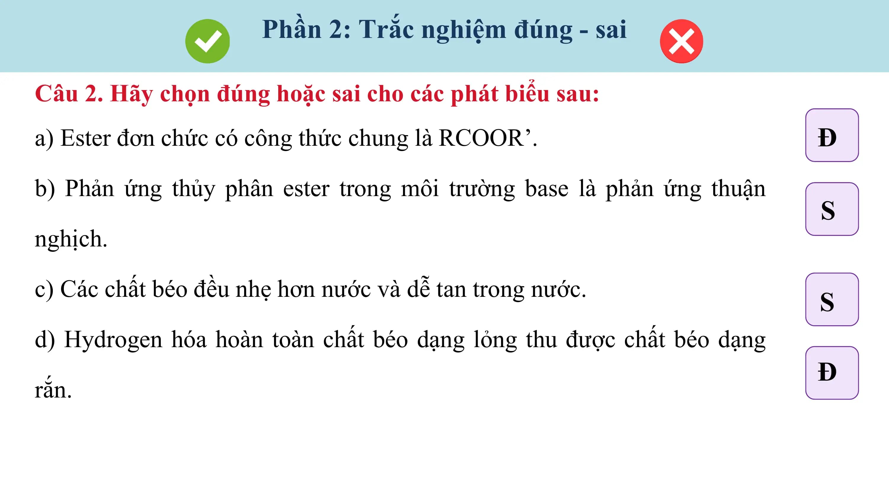 Phần 2: Trắc nghiệm đúng - sai

Câu 2. Hãy chọn đúng hoặc sai cho các phát biểu sau:
a) Ester đơn chức có công thức chung là RCOOR’. Đ
b) Phản ứng thủy phân ester trong môi trường base là phản ứng thuận
 S
nghịch.

c) Các chất béo đều nhẹ hơn nước và dễ tan trong nước.
 S
d) Hydrogen hóa hoàn toàn chất béo dạng lỏng thu được chất béo dạng
 Đ
rắn.