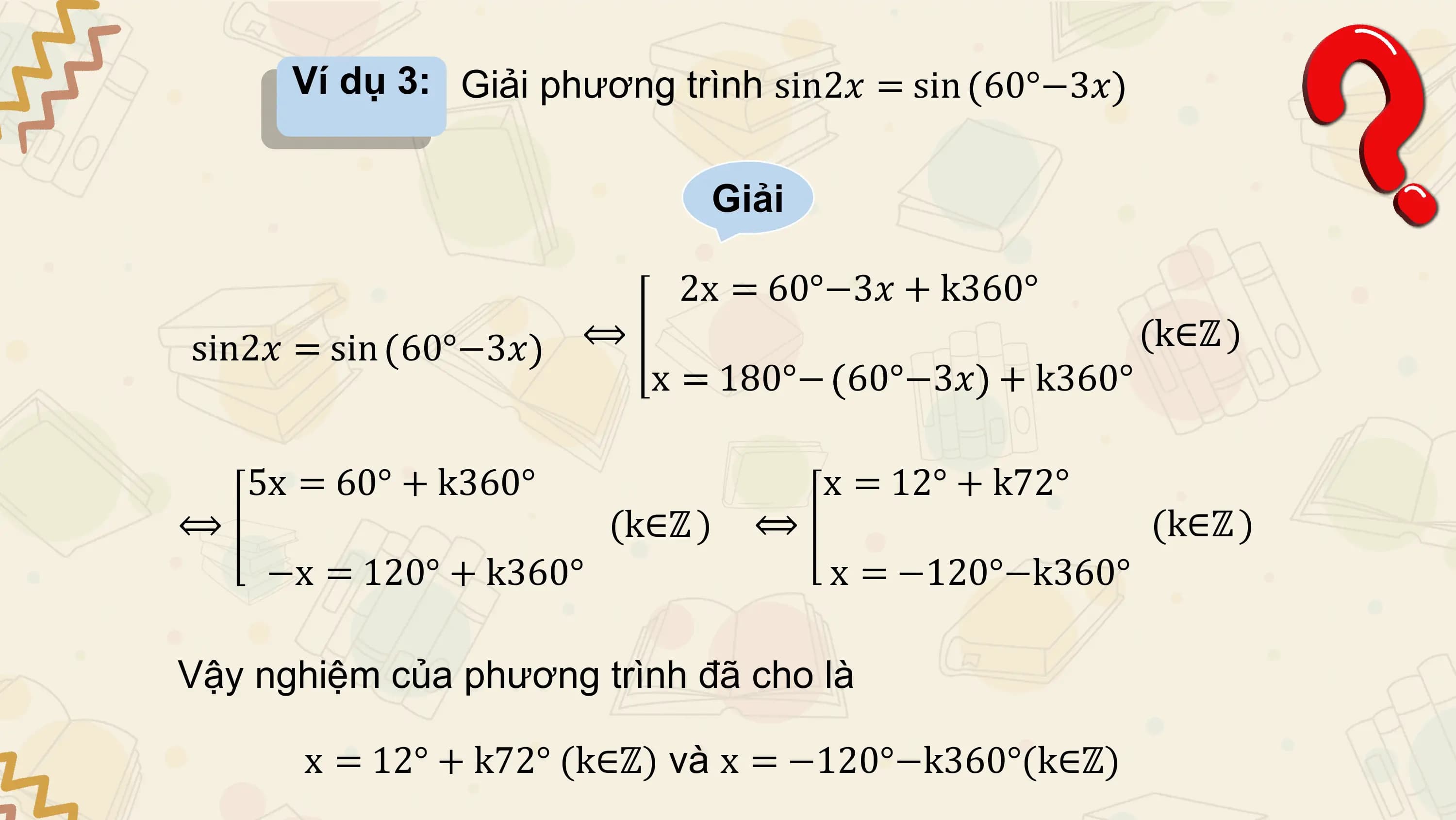 Ví dụ 3: Giải phương trình sin2𝑥 = sin 60°−3𝑥

 Giải

 2x = 60°−3𝑥 + k360°
sin2𝑥 = sin 60°−3𝑥 ⟺ (k∈ℤ )
 x = 180°− 60°−3𝑥 + k360°

 5x = 60° + k360° x = 12° + k72°
⟺ (k∈ℤ ) ⟺ (k∈ℤ )
 −x = 120° + k360° x = −120°−k360°

Vậy nghiệm của phương trình đã cho là

 x = 12° + k72° (k∈ℤ) và x = −120°−k360°(k∈ℤ)