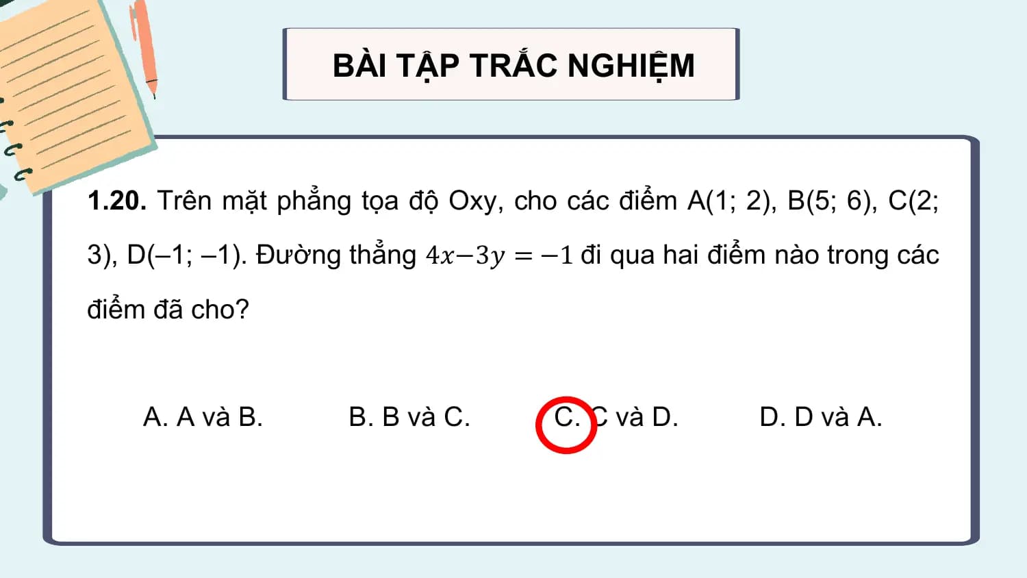 BÀI TẬP TRẮC NGHIỆM

1.20. Trên mặt phẳng tọa độ Oxy, cho các điểm A(1; 2), B(5; 6), C(2;
3), D(–1; –1). Đường thẳng 4𝑥−3𝑦 = −1 đi qua hai điểm nào trong các

điểm đã cho?

 A. A và B. B. B và C. C. C và D. D. D và A.
