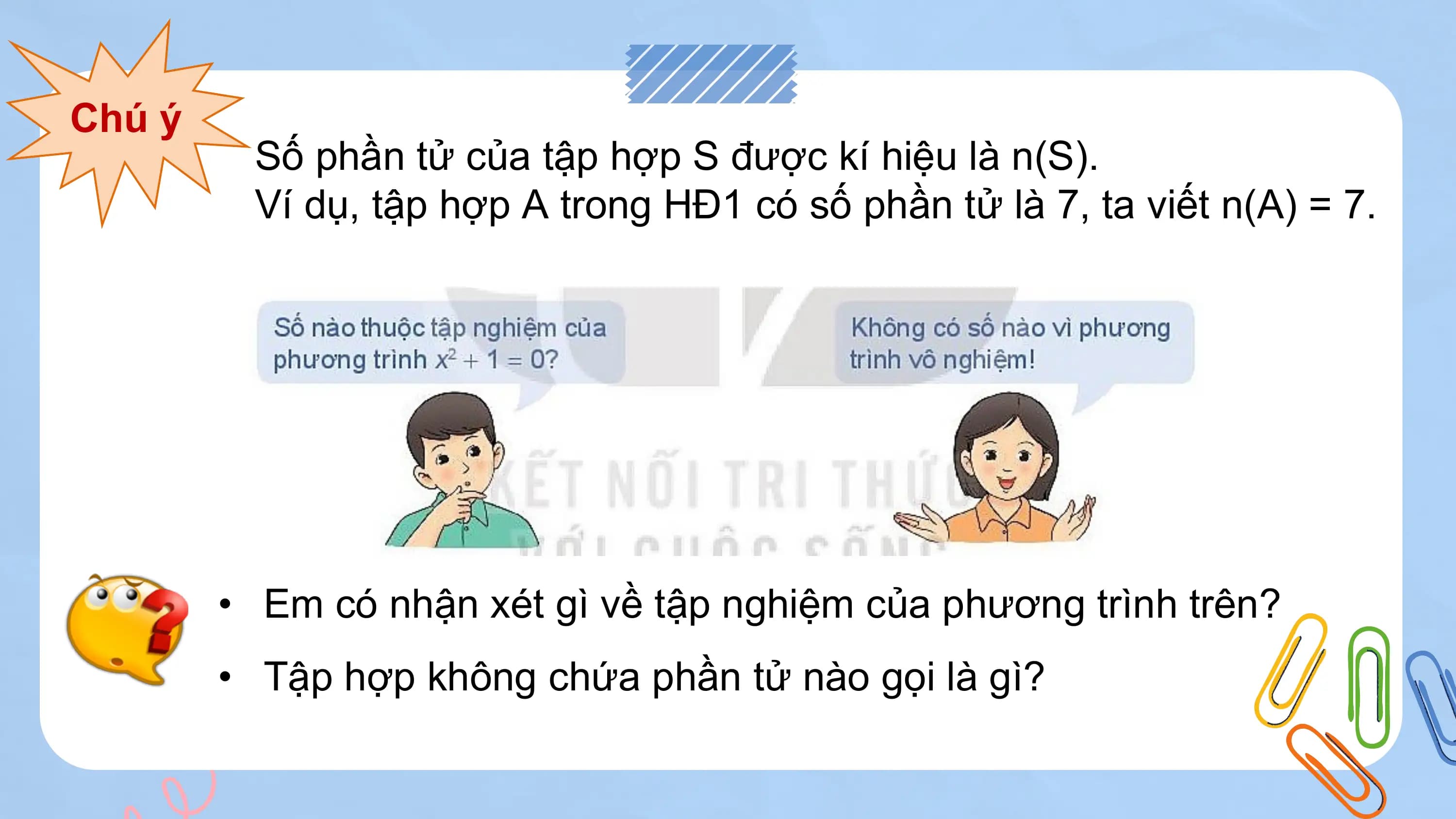 Chú ý
 Số phần tử của tập hợp S được kí hiệu là n(S).
 Ví dụ, tập hợp A trong HĐ1 có số phần tử là 7, ta viết n(A) = 7.

 • Em có nhận xét gì về tập nghiệm của phương trình trên?
 • Tập hợp không chứa phần tử nào gọi là gì?