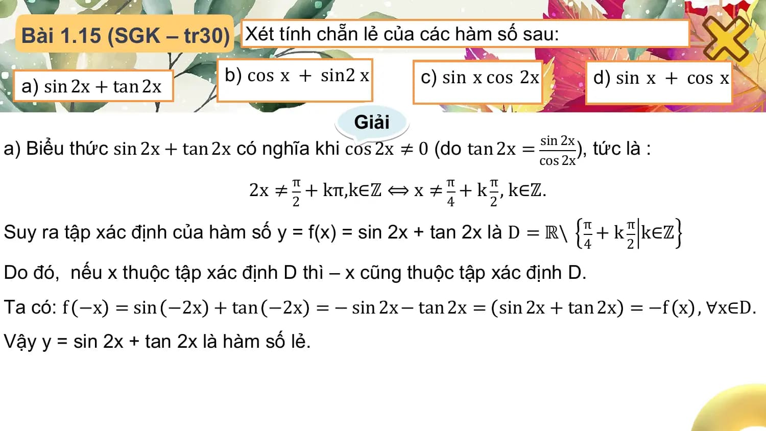 Bài 1.15 (SGK – tr30) Xét tính chẵn lẻ của các hàm số sau:
 b) cos x + sin2 x c) sin x cos 2x d) sin x + cos x
 a) sin 2x + tan 2x
 Giải
a) Biểu thức sin 2x + tan 2x có nghĩa khi cos 2x ≠ 0 (do tan 2x = sin 2x ), tức là :
 cos 2x

 2x ≠ π + kπ,k∈ℤ ⟺ x ≠ π + k π , k∈ℤ.
 2 4 2
 π
Suy ra tập xác định của hàm số y = f(x) = sin 2x + tan 2x là D = ℝ\ + k π k∈ℤ
 4 2

Do đó, nếu x thuộc tập xác định D thì – x cũng thuộc tập xác định D.
Ta có: f −x = sin −2x + tan −2x = − sin 2x − tan 2x = sin 2x + tan 2x = −f x , ∀x∈D.
Vậy y = sin 2x + tan 2x là hàm số lẻ.