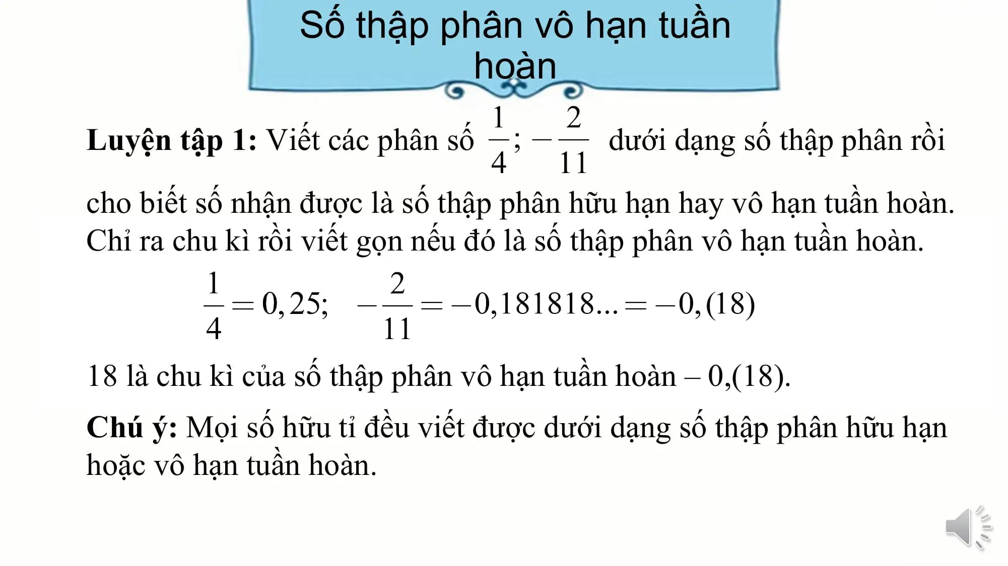Số thập phân vô hạn tuần
 hoàn
Luyện tập 1: Viết các phân số dưới dạng số thập phân rồi

cho biết số nhận được là số thập phân hữu hạn hay vô hạn tuần hoàn.
Chỉ ra chu kì rồi viết gọn nếu đó là số thập phân vô hạn tuần hoàn.

18 là chu kì của số thập phân vô hạn tuần hoàn – 0,(18).
Chú ý: Mọi số hữu tỉ đều viết được dưới dạng số thập phân hữu hạn
hoặc vô hạn tuần hoàn.